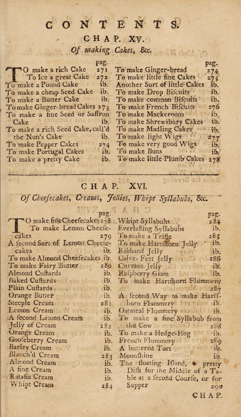 - CHAP. XV. Of making Cakes, &c. TO make a rich Cake 271 To Ice a great Cake 272 To make a Pound Cake ib. To make a cheap Seed Cake ib. To make a Butter Cake ib. To make Ginger-bread Cakes 273 To make a fine Seed or Saffron Cake ib. To make a rich Seed Cake,call’d the Nun’s Cake ib. To make Pepper Cakes 274 To make Portugal Cakes ib. To make a pretty Cake ib. To make Ginger-bread To make little fine Cakes Another Sort of little Cakes To make Drop Bifcuits To make common Bifcuits To make French Bifcuits To make Mackeroons To make Shrewsbury Cakes To make Madling Cakes’ To make light Wigs To make very good Wigs To make Buns To make little Plumb Cakes Pag. *74 275 ib. ib. ib. 276 ib. ib. ib. 2 7 7 ib. ib. 278 CHAP. XVI. Of Cheefecakes, Creams, Jellies, Whip Syllabubs, Sec, pag. TO make fineCheefecakes 278 To make Lemon Cheefe- cakes 279 A fecond Sore of Lemon Cheele- cakes ib. To make Almond Cheefecakes ib. To make Fairy Butter 280 Almond Cuftards ib. Baked Cuftards ib. Plain Cuftards ib. Orange Butter ib. Steeple Cream 281 Lemon Cream ib. A fecond Lemon Cream ib. Jelly of Cream 282 Orange Cream ib. Goofeberry Cream ib. Barley Cream ib. Blanch’d Cream 283 Almond Cream ib. A fine Cream ib. Ratafia Cream ib. Whipt Cream 284 pag. Whipt Syllabubs 284 Everlafting Syllabubs ib. To -make a Trifte 28 > To make Harr {Horn Jelly ib. Ribband Jelly T ib. Calves Feet Jelly Currant Jelly ib. Rafpbcrry Giam ib. To make Hartfhorn Flummery 28 7 A fecond Way to make Harrf- liorn Flummery ‘ ib. Oatmeal Flummery ib. To make a fine Syllabub from the Cow 2cS To make a Hedge-Hog ib. French Flummery 289 A buttered Tort ' ib. Moon fit in e ib. The floating Jfiand, pretty Difli for the Middle of a Ta¬ ble at a fccoAd Courfe, or for Supper 29c?