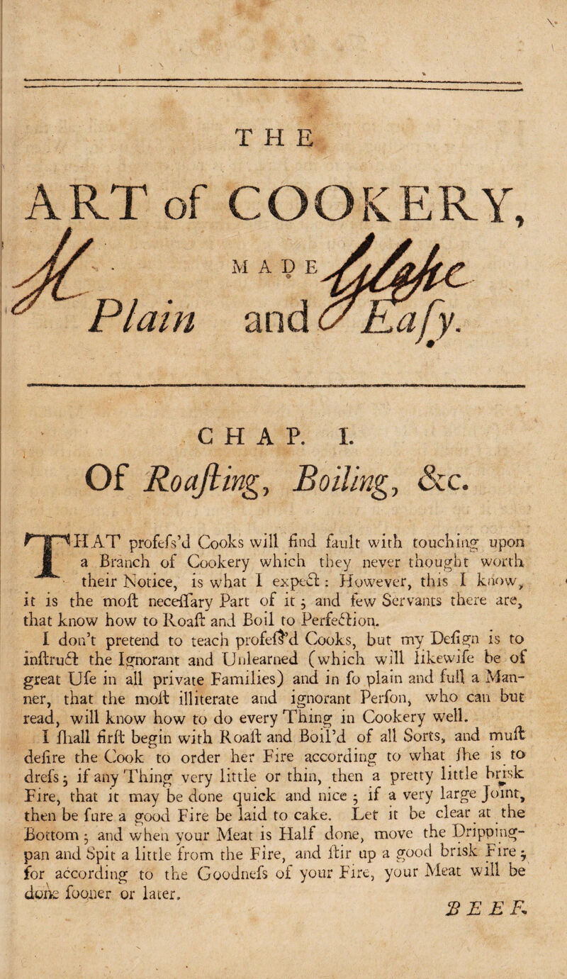 A RT of M A D E CHAP. I. Of Roajling, Boiling, &c. THAT profefs’d Cooks will find fault with touching upon a Branch of Cookery which they never thought worth their Notice, is what 1 expeff: However, this I know, it is the moll neceiTary Part of it} and lew Servants there are, that know how to Roaft and Boil to Perfection. I don’t pretend to teach profeft’d Cooks, but my Defign is to inftruft the Ignorant and Unlearned (which will likewife be of great Ufe in all private Families) and in fo plain and full a Man¬ ner, that the molt illiterate and ignorant Perfon, who can but read, will know how to do every Thing in Cookery well. I fliall firffc begin with Roaft and Boil’d of all Sorts, and mull defire the Cook to order her Fire according to what Ihe is to drefs^ if any Thing very little or thin, then a pretty little brisk Fire, that it may be done quick and nice 5 if a very large Joint, then be fare a good Fire be laid to cake. Let it be clear at the Bottom * and when your Meat is Half done, move the Dripping- pan and Spit a little from the Fire, and itir up a good brisk Fire y for according to the Goodnefs of your Fire, your Meat will be done foqner or hater, BEEF.