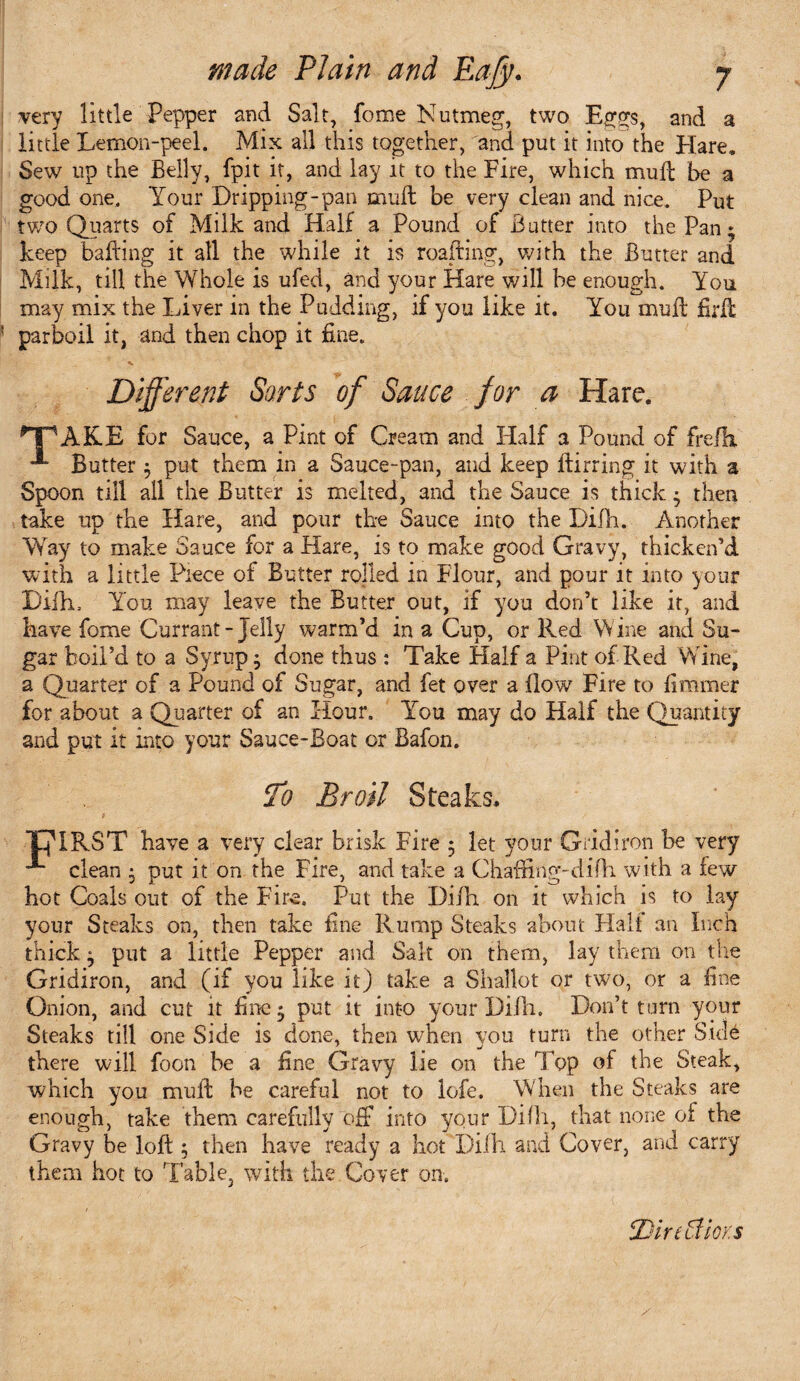 very little Pepper and Salt, fome Nutmeg, two Eggs, and a little Lemon-peel. Mix all this together, and put it into the Hare. Sew up the Belly, fpit it, and lay it to the Fire, which mufl be a good one. Your Dripping-pan mull be very clean and nice. Put two Quarts of Milk and Half a Pound of Butter into the Pan * keep bailing it all the while it is roafting, with the Butter and Milk, till the Whole is ufed, and your Hare will be enough. You may mix the Liver in the Pudding, if you like it. You muft firlf parboil it, and then chop it fine. Different Sorts of Sauce for a Hare. HPAKE for Sauce, a Pint of Cream and Half a Pound of fre/h •** Butter ; put them in a Sauce-pan, and keep ftirring it with a Spoon till all the Butter is melted, and the Sauce is thick ; then take up the Hare, and pour the Sauce into the Difh. Another Way to make Sauce for a Hare, is to make good Gravy, thicken’d with a little Piece of Butter rolled in Flour, and pour it into your Difh, You may leave the Butter out, if you don’t like it, and have fome Currant-Jelly warm’d in a Cup, or Red Wine and Su¬ gar boil’d to a Syrup; done thus : Take Half a Pint of Red Wine, a Quarter of a Pound of Sugar, and fet over a flow Fire to fimmer for about a Quarter of an Hour. ITu may do Half the Quantity and put it into your Sauce-Boat or Bafon. To Broil Steaks, THIRST have a very clear brisk Fire 5 let your Gridiron be very ■*“ clean ; put it on the Fire, and take a Chaffing-difh with a few hot Coals out of the Fire. Put the Dilh on it which is to lay your Steaks on, then take fine Rump Steaks about Half an Inch thick; put a little Pepper and Salt on them, lay them on the Gridiron, and (if you like it) take a Shallot or two, or a fine Onion, and cut it fine; put it into your Dilh. Don’t turn your Steaks till one Side is done, then when you turn the other Side there will foon be a fine Gravy lie on the Top of the Steak, which you muff: be careful not to lofe. When the Steaks are enough, take them carefully off into your Difli, that none of the Gravy be loft; then have ready a hot Dilh and Cover, and carry them hot to Table, with the Cover on. BirttdioKS