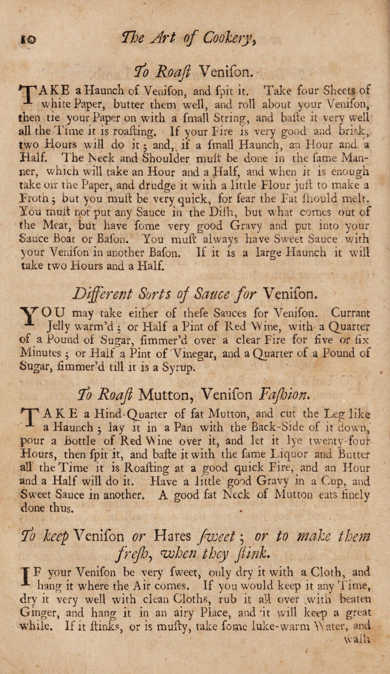To Roafi Venifon. *T^AKE a Haunch of Venifon, and fpit it. Take four Sheets of white Paper, butter them well, and roll about your Venifon, then tie your Paper on with a fmall String, and bade it very well all the Time it is roafting. If your Fire is very good and brisk, two Hours will do it 5 and, if a fmall Flaunch, an Hour and a Half. The Heck and Shoulder mud be done in the fame Man¬ ner, which will take an Hour and a Half, and when it is enough take oir the Paper, and drudge it with a little Flour jud to make a Froth j but you mud be very quick, for fear the Fat fhould melt. You mud not put any Sauce in the Difh, but what comes out of the Meat, but have feme very good Gravy and put into your Sauce Boat or Bafon. You mud always have Sweet Sauce-with your Venifon in another Bafon. If it is a large Haunch it will take two Hours and a Half. Different: Sorts of Sauce for Venifon. YOU may take either of thefe Sauces for Venifon. Currant Jelly warm’d , or Half a Pint of Red Wine, with a Quarter of a Pound of Sugar, dmmer’d over a clear Fire for five or fix Minutes ; or Half a Pint of Vinegar, and a Quarter of a Pound of Sugar, fimmer’d till it is a Syrup. To Roafi Mutton, Venifon Fafbion. 'Tp-A-fCE a Hind-Quarter of fat Mutton, and cut the Leg like a Haunch 5 lay it in a Pan with the Back-Side of it dow n, pour a Bottle of Red Wine over it, and let it lye twenty-fouf- Hours, then fpit it, and bade it with the fame Liquor and Butter all the Time it is Roading at a good quick Fire, and an Hour and a Half will do it. Have a little good Gravy in a Cup, and Sweet Sauce in another. A good fat Heck of Mutton eats finely done thus. To keep Venifon or Hares fweet; or to make them frefh, when they jiinh T F your Venifon be very fweet, only dry it with a Cloth, and ■*' hang it w7here the Air comes. If you would keep it any Time, dry it very well with clean Cloths, rub it a!-l over with beaten Ginger, and hang it in an airy Place, and 'it will keep a great while. If it dinks, or is mudy, take feme hike-warm Water, and waih