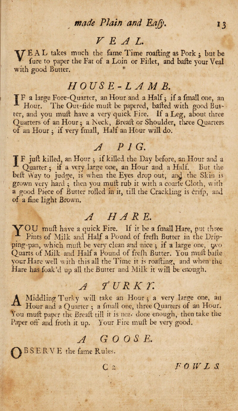 VEAL. “fTEAL takes much the fame Time roafting as Pork • but be * fure to paper the Fat of a Loin or Fillet, and bade your Veal with good Butter. HOUSE-L A MB. F a large Fore-Quarter, an Hour and a Half * if a fmall one, an Hour. The Out-fide mud be papered, baited with good But¬ ter, and you mult have a very quick Fire. If a Leg, about three Quarters of an Hour; a Keck, Bread or Shoulder, three Quarters of an Hour ; if very fmall, Half an Hour will do. A PIG. T F jult killed, an Hour ; if killed the Day before, an Hour and a Quarter ; if a very large one, an Hour and a Half. But the belt Way to judge, is when the Eyes drop out, an^J the Skin is grown very hard ; then you mult rub it with a coarfe Cloth, with a good Piece of Butter rolled in it, till the Crackling is crifp, and of a fine light Brown. A HARE. Y OU mult have a quick Fire. If it be a fmall Hare, put three Pints of Milk and Plalf a Pound of frelh Butter in the Drip- ping-pan, which mult he very clean and nice ; if a large one, t^/o Quarts of Milk and Half a Pound of frelh Butter. You mult bade your Hare well with this all the Time it is roafting, and when the Hare has foak’d up all the Butter and Milk it will be enough. A fURKT. A Middling Turfy will take an Hour ; a very large one, au Hour and a Quarter ; a fmall one, three Quarters of an Hour. You mud paper the Bread till it is nea« done enough, then take the Paper off and froth it up. Your Fire mud be very good. A GOOSE. B S EIIV E the fame Rules.