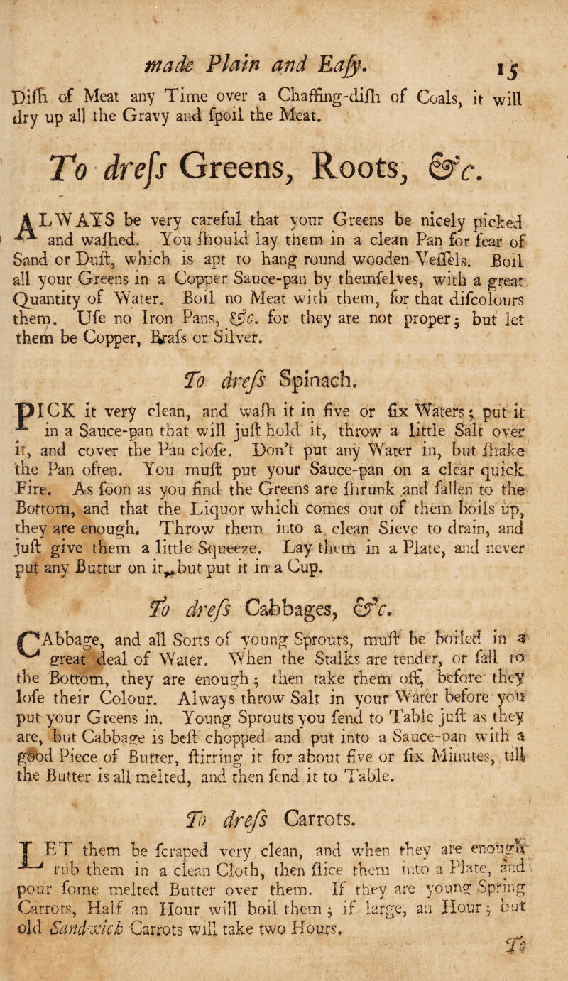 pifTi of Meat any Time over a Chaffing-difh of Coals, it will dry up all the Gravy and fpoil the Meat. To drefs Greens, Roots, 6fc. AL iWAYS be very careful that your Greens be nicely picked and waffied. You ihould lay them in a clean Pan for fear of Sand or Tuft, which is apt to hang round wooden Veffels. Boil all your Greens in a Copper Sauce-pan by themfelves, with a great Quantity of Water. Boil no Meat with them, for that difcolours them. Ufe no Iron Pans, for they are not proper, but let theha be Copper, Ikafs or Silver. To drefs Spinach. pICK it very clean, and wafh it in five or fix Waters; put it in a Sauce-pan that will juft hold it, throw a little Salt over it, and cover the Pan clofe. Don’t put any Water in, but Brake the Pan often. Yoii muft put your Sauce-pan on a clear quick Eire, As foon as you find the Greens are fhrunk and fallen to the Bottom, and that the Liquor which comes out of them boils up, they are enough. Throw them into a clean Sieve to drain, and juft give them a little Squeeze. Lay them in a Plate, and never put any Butter on it^but put it in a Cup, To drefs Cabbages, &fc. /^Abbage, and all Sorts of young Sprouts, muft be boiled in 3 great deal of Water. When the Stalks are tender, or fall to the Bottom, they are enough; then take them off, before they lofe their Colour. Always throw Salt in your Water before you put your Greens in. Young Sprouts you fend to Table juft as they are, but Cabbage is beft chopped and put into a Sauce-pan with a good Piece of Butter, Birring it for about five or fix Minutes, till the Butter is all melted, and then fend it to Table. ' t To drefs Carrots. T ET them be fcraped very clean, and when they are enonp\ nib them in a clean Cloth, then (lice them into a Plate, and pour fome melted Butter over them. If they are young Spring Carrots, Half an Hour will boil them ; if large, an Hour; but old Sancki'lck Carrots will take two Hours. Tq