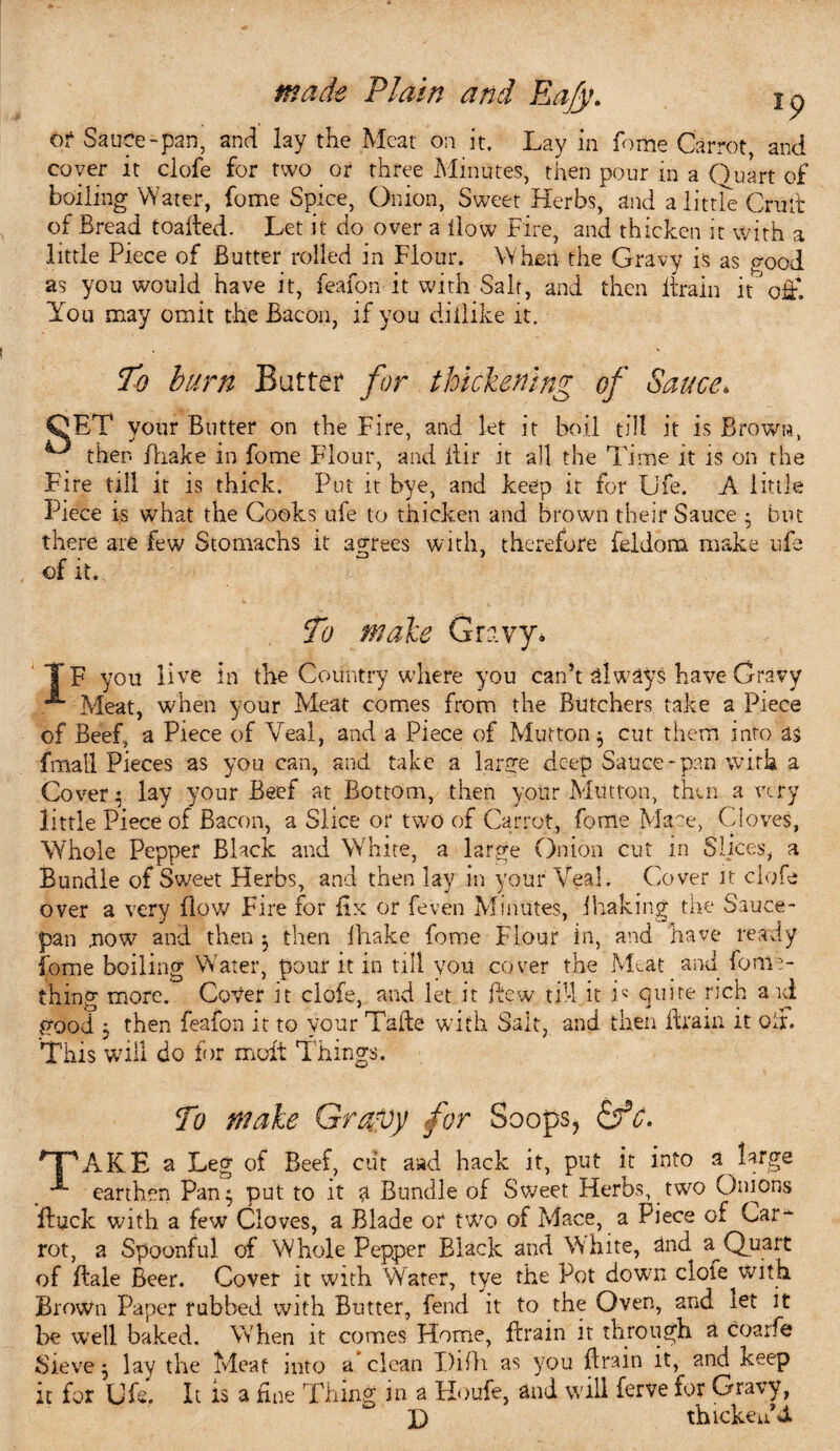 of Sauce-pan, and lay the Meat on it. Lay in fome Carrot, and coyer it clofe for two or three Minutes, then pour in a Quart of boiling Water, fome Spice, Onion, Sweet Herbs, and a little Crutt of Bread loaded. Let it do over a ilow Fire, and thicken it with a little Piece of Butter rolled in Flour. When the Gravy is as <?ood as you would have it, feafon it with Salt, and then drain it’'off. You may omit the Bacon, if you diilike it. To burn Batter for thickening of Sauce. QET your Butter on the Fire, and let it boil till it is Brown, then fhake in fome Flour, and dir it all the Time it is on the Fire till it is thick. Put it bye, and keep it for Ufe. A little Piece is what the Cooks ufe to thicken and brown their Sauce • but there are few Stomachs it agrees with, therefore feldom make ufe of it. To male Gravy. TF you live in the Country where you can’t always have Gravy Meat, when your Meat comes from the Butchers take a Piece of Beef, a Piece of Veal, and a Piece of Mutton $ cut them into as fmall Pieces as you can, and take a large deep Sauce * pan with a Cover • lay your Beef at Bottom, then your Mutton, then a very little Piece of Bacon, a Slice or two of Carrot, fome Mace, Cloves, Whole Pepper Black and White, a large Onion cut in Slices, a Bundle of Sweet Herbs, and then lay in your Veal. Cover it clofe over a very flow Fire for fix or feven Minutes, jhaking the Sauce¬ pan now and then 3 then ihake fome Flour in, and have ready fome boiling Water, pour it in till you cover the Meat and fonic- thing more. Cover it clofe, and let it dew till it L quite rich and good j then feafon it to your Tade with Salt, and then drain it off This will do for molt Things. To male Gravy for Soops? &c. 'T'AKE a Leg of Beef, cut a»d hack it, put it into a large earthen Pan$ put to it a Bundle of Sweet Herbs, two Onions duck with a few Cloves, a Blade or two of Mace, a Piece of Car* rot, a Spoonful of Whole Pepper Black and White, and a^ Quart of dale Beer. Cover it with Water, tye the Pot down clofe with. Brown Paper rubbed with Butter, fend it to the Oven, and ret it be well baked. When it comes Home, drain it through a coarfe Sieve 5 lay the Meat mto a clean DHL as you drain it, and keep it for Ufe. It is a fine Thing in a Floufe, and will ferve for Gravy, b D thicken’d