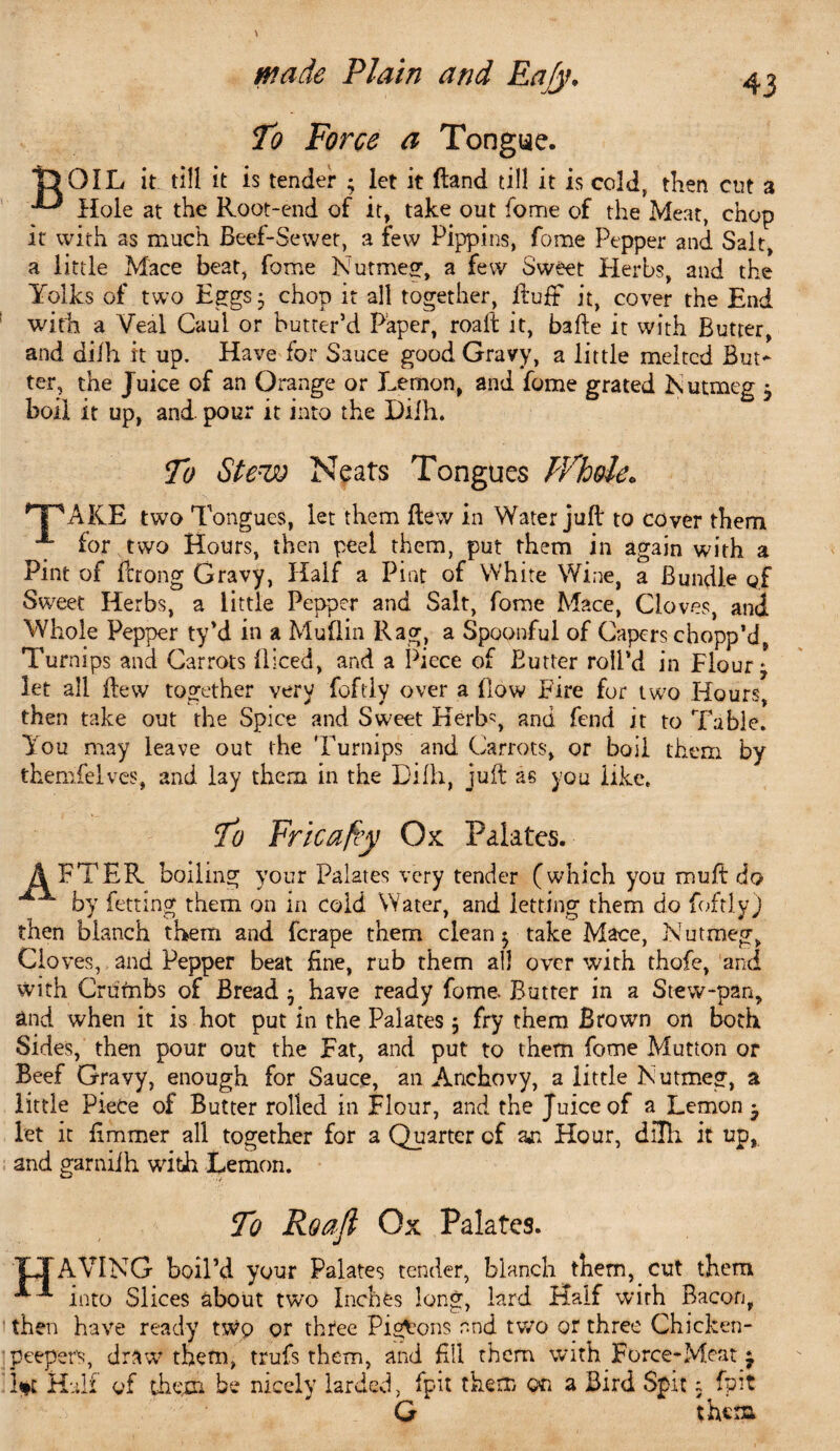 To Force a Tongue. T> OIL it till it is tender ; let it Hand till it is cold, then cut a Hole at the Root-end of it, take out fome of the Meat, chop it with as much Beef-Sewet, a few Pippins, fome Pepper and Salt, a little Mace beat, fome Nutmeg, a few Sweet Herbs, and the Yolks of two Eggs- chop it all together, Ruff it, cover the End with a Veal Caul or butter’d Paper, roait it, bafte it with Butter, and dilh it up. Have for Sauce good Gravy, a little melted But¬ ter, the Juice of an Orange or Lemon, and fome grated Nutmeg $ boil it up, and. pour it into the Dilh. To Stew Neats Tongues White* *PAKE two Tongues, let them flew in Water juft to cover them A for two Hours, then peel them, put them in again with a Pint of ftrong Gravy, Half a Pint of White Wine, a Bundle of Sweet Herbs, a little Pepper and Salt, fome Mace, Cloves, and Whole Pepper ty’d in a Mu ft in Rag, a Spoonful of Capers chopp’d, Turnips and Carrots lliced, and a Piece of Butter roll’d in Floury let all flew together very foftly over a flow Fire for two Hours, then take out the Spice and Sweet Kerb', and fend it to Table. You may leave out the Turnips and Carrots, or boil them by themfeives, and lay them in the Dilh, juft as you like. To Fricafey Ox Palates. AFTER boiling your Palates very tender (which you muft do by fetting them on in cold Water, and letting them do foftly) then blanch them and ferape them clean 3 take Mace, Nutmeg, Clo ves, and Pepper beat fine, rub them all over with thofe, and with Crutnbs of Bread 3 have ready fome. Butter in a Stew-pan, and when it is hot put in the Palates 3 fry them Brown on both Sides, then pour out the Eat, and put to them fome Mutton or Beef Gravy, enough for Sauce, an Anchovy, a little Nutmeg, a little Piece of Butter rolled in Flour, and the Juice of a Lemon • let it fimmer all together for a Quarter of aja Hour, dilh it up, and garniih with Lemon. To Roaji Ox Palates. TJAVING boil’d your Palates tender, blanch them, cut them ^^ into Slices about two Inches long, lard Half with Bacon, then have ready two or three Pigeons and two or three Chicken- peeper's, draw’ them, trufs them, and HU them with Force-Meat j hi Half of them be nicely larded, fpit them on a Bird Spit 3 fpit G theta