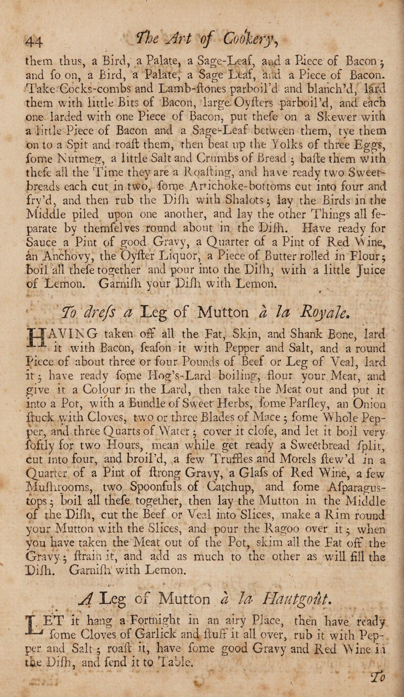 them thus, a Bird, a Palate, a Sage-Leaf, and. a Piece of Bacon * and fo on, a Bird, a Palate, a Sage Leaf, and a Piece of Bacon. Take Cocks-combs and Lamb-Bones parboil’d and blanch’d,’ lard them with little Bits of Bacon, large. OyBers parboil’d, and each one larded with one Piece of Bacon, put thefe on a Skewer with a little Piece of Bacon and a Sage-Leaf between them, tye them on to a Spit and roaft them, then beat up the Yolks of three Eggs, fome Nutmeg, a little Salt and Crumbs of Bread $ bade them with thefe all the Time they are a R.qafting, and have ready two Sweet¬ breads each cut in two, fome Ardchoke-bottoms cut into four and fry’d, and then rub the Difh with Shalots ; lay the Birds in the Middle piled upon one another, and lay the other Things all fe- parate by themfelves round about in the f)iih. Have ready for Sauce a Pint of good Gravy, a Quarter of a Pint of Red Wine,, an Anchovy, the Qyfter Liquor, a Piece of Butter rolled in Flour; boil all tbefe together and pour into the Difh, with a little Juice of Lemon. Garnifh your Difh with Lemon. To drefs a Leg of Mutton d la Roy ale» O'AY IN G taken off all the Fat, Skin, and Shank Bone, lard *®~x it with Bacon, feafon it with Pepper and Salt, and a round Piece of about three or four Pounds of Beef or Leg of Veal, lard it; have ready fome Hog’s-Lard boiling, flour your Meat, and give it a Colour in the Lard, then take the Meat out and put it into a Pot, with a Bundle of Sweet' Herbs, fome Parfley, an Onion Buck with Cloves, twro or three Blades of Mace ; fome Whole Pep¬ per, and three Quarts of Water • cover it clofe, and let it boil very foftly for two Hours, mean while get ready a Sweetbread fplit, cut into four, and broil’d, a few Truffles and Morels fcew’d in a Quarter of a Pint of ftrong Gravy, a Glafs of Red Wine, a few Mufhrooms, twro Spoonfuls of Catchup, and fome Afparagus- tops; boil all thefe together, then lay the Mutton in the Middle of the Difh, cut the Beef or Veal into Slices, make a Rim round your Mutton with the Slices, and pour the Ragoo over it; when you have taken the Meat out of the Pot, skim all the Fat off the Gravy; Brain it, and add as much to the other as will fill the Lilli. Garnifh with Lemon. A Leg of Mutton d la Hautgout. T, ET it hang a Fortnight in an airy Place, then have ready fome Cloves of Garlick and Bud it all over, rub it with Pep¬ per and Salt; roaft it, have fome good Gravy and Red Wine in the Difh, and fend it to Table. To