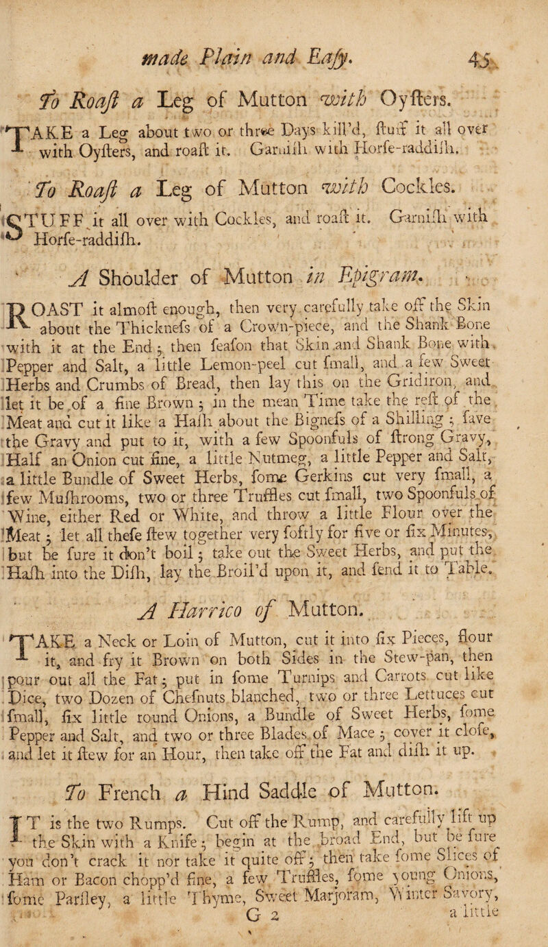 To Roajl a Leg of Mutton with Oyfters. TAKE a Leg about two or three Days kill’d, fluff it all over with Oyfters, and roaft it. Garniili with Horfe-raadifti. To Roaft a Leg of Mutton with Cockles. STUFF, it all over with Cockles, and roaft it. Garniili with Horfe-raddifh. A Shoulder of Mutton in Epigram. J) OAST it almoft enough, then very .carefully take off the Skin 5k- about the Thicknefs of a Crown-piece, and the Shank Bone with it at the End, then feafon that Skin and Shank .bone witn. Pepper and Salt, a little Lemon-peel cut fmalft and a few Sweet Herbs and Crumbs of Bread, then lay this on the Gridiron, and let it be .of a fine Brown ; in the mean Time take the reft of the Meat and cut it like a Haili about the Bignefs of a Shilling :> fave the Gravy and put to it, with a few Spoonfuls of ftrong Gravy, Half an Onion cut fine, a little Nutmeg, a little Pepper and Salt, a little Bundle of Sweet Herbs, fome Gerkins cut very fmali, a^ few Mufhrooms, two or three Truffles cut fmali, two Spoonfuls oi Wine, either Red or White, and throw a little Flour over the 5Meat 3 let all thefe ftew together very foftly for five or fix Minutes,, but be fure it don’t boil} take out the Sweet Her os, and put the Hafli into the Difh, lay the Broil’d upon it, and fend it to fable. A Harrico of Mutton. T'AKE a Neck or Loin of Mutton, cut it into fix Pieces, hour it, and fry it Brown on both Sides m the Stew-pan, then pour out all the Fat• put in fome Turnips and Carrots cut like Dice, two Dozen of Chefnuts blanched, two or three Lettuces cut fmali, fix little round Onions, a Bundle of Sweet Herbs, fome Pepper and Salt, and two or three Blades of Mace $ coyer it dole, and let it ftew for an Hour, then take off the Fat and difh. it up. To French a Hind Saddle of Mutton. T T is the two Rumps. Cut off the Rump, and carefully^lift up A the Skin with a Knife • begin at the broad End, but Oe fuie^ you don’t crack it nor take it quite oft 3 then take feme Sixes of Flam or Bacon chopp’d fine, a few Truffles, fome young Gmom, fome Parlley, a little Thyme, Sweet Marjoram, Winter Savory, Gz a'little