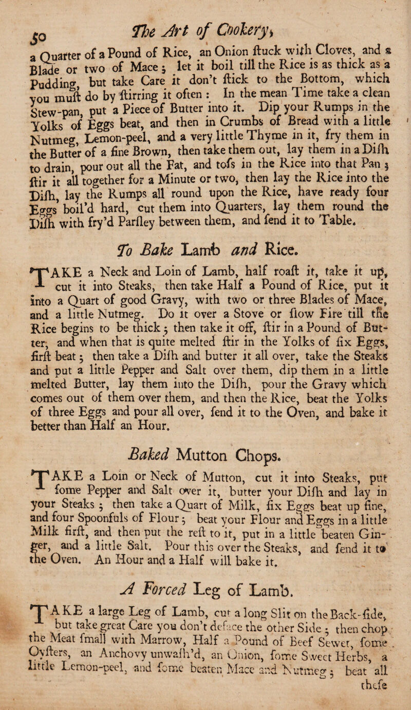 JO The Art of Cooler a Quarter of a Pound of Rice, an Onion Buck wilh Cloves, and a Blade or two of Mace 5 let it boil till the Rice is as thick as a Pudding, but take Care it don’t flick to the Bottom, which vou muB do by Birring it often : In the mean Time take a clean Stew-pan, put a Piece of Butter into it. Dip your Rumps in the Yolks of Eggs beat, and then in Crumbs of Bread with a little Nutmeg, Lemon-peel, and a very little Thyme in it, fry them in the Butter of a fine Brown, then take them out, lay them in a Difh to drain, pour out all the Fat, and tofs in the Rice into that Pan § ftir it all together for a Minute or two, then lay the Rice into the Difh lay the Rumps all round upon the Rice, have ready four Eggs boil’d hard, cut them into Quarters, lay them round the Difh with fry’d Parfley between them, and fend it to Table, To Bale Lamb and Rice. TAKE a Neck and Loin of Lamb, half roafl it, take it up, cut it into Steaks, then take Half a Pound of Rice, put it into a Quart of good Gravy, with two or three Blades of Mace, and a little Nutmeg. Do it over a Stove or flow Fire till the Rice begins to be thick ; then take it off, flir in a Pound of But¬ ter, and when that is quite melted flir in the Yolks of fix Eggs, firB beat; then take a Difh and butter it all over, take the Steaks and put a little Pepper and Salt over them, dip them in a little melted Butter, lay them into the Difh, pour the Gravy which comes out of them over them, and then the Rice, beat the Yolks of three Eggs and pour all over, fend it to the Oven, and bake it better than Half an Hour. Baled Mutton Chops. T1 AKE a Lom or Neck of Mutton, cut it into Steaks, put fome Pepper and Salt over it, butter your DiAi and lay in your Steaks $ then take a Quart of Milk, fix Eggs beat up fine, and four Spoonfuls of Flour 5 beat your Flour and Eggs in a little Milk firfl, and then put the refl to it, put in a little beaten Gin¬ ger, and a little Salt. Pour this over the Steaks, and fend it t® the Oven. An Hour and a Half will bake it. A Forced Leg of Lamb. 'T'AKE a large Leg of Lamb, cut a long Slit on the Back-Tide, but take great Care you don’t deface the other Side • then chop the Meat fmal] with Marrow, Half a Pound of Beef Sewer, fome Ovflers, an Anchovy unwalh’d, an Onion, fome Sweet Herbs, a little Lemon-peel, and feme beaten Mace and Nutmeg, beat’all thefe