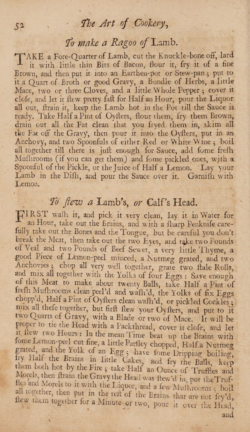 $0 wake a Ragoo of'Lamb. 'TJAKE a Fore-Quarter of Lamb, cut the Knuckle-bone oft, lard it with little thin Bits of Bacon, flour it, fry it of a fine Brown, and then put it into an Earthen-pot or Stew-pan 5 put to it a Quart of Broth or good Gravy, a Bundle of Herbs, a little Mace, twro or three Cloves, and a little Whole Pepper $ cover it clofe, and let it dew pretty fall; for Half an Hour, pour the Liquor all out, drain it, keep the Lamb hot in the Pot till the Sauce is ready. Take Half a Pint of OyIters, flour them, fry them Brown, drain out all the Fat clean that you fryed them in, skim all the Fat off the Gravy, then pour it into the Gyfters, put in an Anchovyj and two Spoonfuls of either Red or White Wine $ boil all together till there is juft enough for Sauce, add fome frefh Muflirooms (if you can get them) and fome pickled ones, wjth a Spoonful of the Pickle, or the Juice of Flalf a Lemon. Lay. your Lamb in the Dilh, and pour the Sauce over it. Garnifh with Lemon. To flew a Lamb’s, or Calf’s Head. JpIRST wafh it, and pick it very clean, lay it in Water for an Plour, take out the Brains, and w ith a fliarp Penknife care¬ fully take out the Bones and the Tongue, but be careful you don’t break the Meat, then take out the two Eyes, and t^Jke two Pounds or Veal and two Pounds of Beef Sew.et, a very little T hyme, a good Piece of Lemon-peel minced, a Rut meg grated, and two Anchovies 5 chop all very well together, grate two ftaie Rolls, ana mix all together with the Yolks of four Eggs : Save enough of this Meat to make about twenty Balls, take Half a Pint of frefh Muflirooms clean peel’d and wafh’d, the Yolks of fix Eggs chopp d, Half a Pint of Oyfters clean wafh’d, or pickled Cockles 1 mix all them together, but firft ftew your Oyfters, and put to it two Quarts of Gravy, with a Blade or two 'of Mace. It will be pi opt r 10 tie tne Head with a Packthread, cover it clofe, and let Ji i.eu two Homs: In the mean'lime beat up the Brains with fome Lemon-peel cut fine, a little Parfley chopped, Haff.a Nutmeg grated and the Yolk of an Egg; .have fome Dripping boiling, ry half the Brains in little Cakes, and fry the Balls, kelp mAiQ ft V ft ft ’ 'ft Half an Ounce of Truffles and ■folds, tpen fliain the Gravy the Head was ltew’d in, put theTruf- JftW Is 10  Wlth ft LT«, aixl a few Mullrooms; boil all together, then put m the reft of the Brains that are not frv’d lew mtm together lor a Minute or two,, pour it over the Head’,