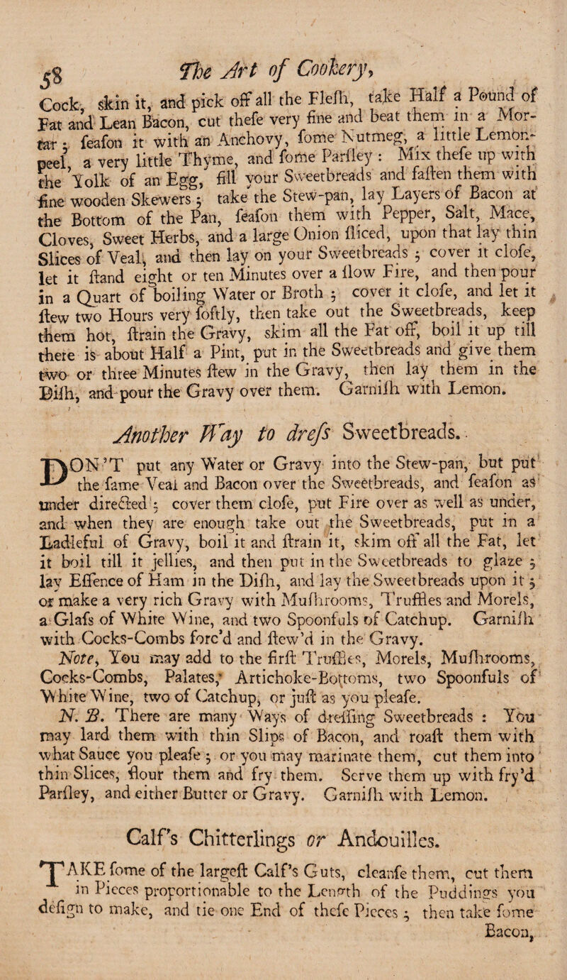 Cock, skin it, and pick off all the Fle/Ii, take Half a Pound of Fat and Lean Bacon, cut thefe very fine and beat them m a Mor¬ tar;. feafon it with an Anchovy, fome Nutmeg, a little Lemon- peel, a very little Thyme, and feme Parfley : Mix thefe up with the Yolk of an Egg, fill your Sweetbreads and fallen them with fine wooden Skewers 5 take the Stew-pan, lay Layers of Bacon at the Bottom of the Pan, feafon them with Pepper, Salt, Mace, Cloves, Sweet Herbs, and a large Onion diced, upon that lay thin Slices of Veal, and then lay on your Sweetbreads 5 cover it clofe, let it Band eight or ten Minutes over a How Fire, and then pour in a Quart of boiling Water or Broth 5 cover it clofe, and let it flew two Hours very foftly, then take out the Sweetbreads, keep them hot, drain the Gravy, skim all the Fat off, boil it up till there is about Half a Pint, put in the Sweetbreads and give them two or three Minutes dew in the Gravy, then lay^ them in the Lifh, and pour the Gravy over them. Garniih. with Lemon. Another Way to drefs Sweetbreads.. DON’T put any Water or Gravy into the Stew-pan, but put the fame Veal and Bacon over the Sweetbreads, and feafon as tinder directed x cover them clofe, put Fire over as well as under, and when they are enough take out the Sweetbreads, put in a Ladleful of Gravy, boil it and drain it, skim off all the Fat, let it boil till it jellies, and then put in the Sweetbreads to glaze 5 lay Effence of Ham in the Difh, and lay the Sweetbreads upon it j of make a very rich Gravy with Mufhrooms, Truffles and Morels, a Glafs of White Wine, and two Spoonfuls of Catchup. Garniih with Cocks-Combs forc’d and dew’d in the Gravy. Note* You may add to the fird Truffles, Morels, Mufhrooms, Cocks-Combs, Palates; Artichoke-Bottoms, two Spoonfuls of White Wine, two of Catchup, or juft as you pleafe. N. B. There are many Ways of drefilng Sweetbreads : You may lard them with thin Slips of Bacon, and road them with what Sauce you pleafe } or you may marinate them, cut them into thin Slices, dour them and fry them. Serve them up with fry’d Parfley, and either Butter or Gravy. Garnifh with Lemon. Calf's Chitterlings or Andouilles. O *pAKE fome of the larged Calf’s Guts, cleanfe them, cut them in Pieces proportionable to the Length of the Puddings you defign to make, and tie one End of thefe Pieces; then take fome Bacon,