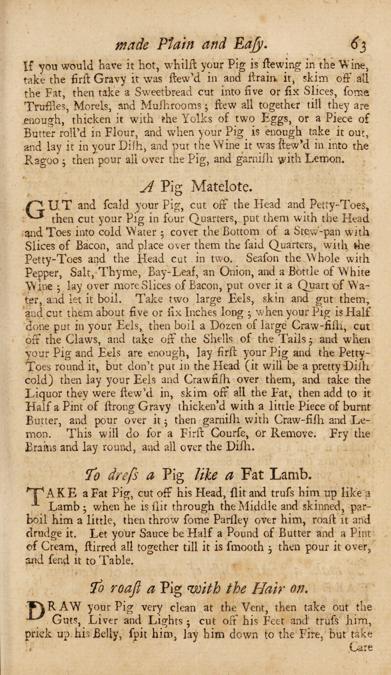 If you would Have it hot, whilR your Pig is ftewing in the Wine, take the firft Gravy it was ilewM in and ffrain it, skim off .all the Fat, then take a Sweetbread cut into live or fix Slices, fome Truffles, Morels, and Mulhrooms; ftew all together till they are enough, thicken it with the Yolks of two Eggs, or a Piece of Butter roll'd in Flour, and when your Pig is enough take it out, and lay it in your Difh, and put the Wine it was itew’d in into the Ragoo • then pour all over the Pig, and garnifh. with Lemon. A Pig Matelote. U.T and fcald your Pig, cut oft the Head and Petty-Toes, then cut your Pig in four Quarters, put them with the Head and Toes into cold Water ; cover the Bottom of a Stew-pan with Slices of Bacon, and place over them the faid Quarters, with the Petty-Toes and the Head cut in two. Seafon the Whole with Pepper, Salt, Thyme, Bay-Leaf, an Onion, and a Bottle of White 'Wine $ lay over more Slices of Bacon, put over it a Quart of Wa¬ ter, and let it boil. Take two large Eels, skin and gut them, and cut them about five or fix Inches long $ when your Pig is Half done put in your Eels, then boil a Dozen of large Craw-fifh, cut off the Claws, and take off the Shells o! the Tails ^ and when your Pig and Eels are enough, lay firB your Pig and the Petty- Toes round it, but don’t put in the Head (it will be a pretty Diih cold) then lay your Eels and Crawfffh over them, and take the Liquor they were ffew’d in, skim off all the Fat, then add to it Half a Pint of ftrong Gravy thicken’d with a little Piece of burnt Butter, and pour over it j then garnifh with Craw-fifh and Le¬ mon. This will do for a Firft Courfe, or Remove. Fry the BrahiS and lay round, and all over the Difh. T'o drefs a Pig like a Fat Lamb. HpAKE a Fat Pig, cut off his Head, flit ami trufs him up like a Lamb • when he is flit through the Middle and skinned, par¬ boil him a little, then throw fome Parlley over him, roaft it and drudge it. Let your Sauce be Half a Pound of Butter and a Pint of Cream, Birred all together till it is fmooth 5 then pour it over, and fend it to Table. Jo roaft a Pig with the Hair on, 1FYRAW your Pig very clean at the Vent, then take out the '*-L Guts, Liver and Lights • cut off his Feet and trufs him, prick up, his Belly, fpit him, lay him down to the Fire, but take