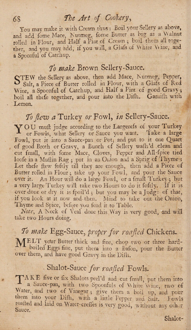 You may make it with Cream thus : Jboil your Sellery as above, and add fome Mace, Nutmeg, fome Butter as big as a Walnut rolled in Flour, and Half a Pint of Cream * boil them all toge¬ ther, and you may add, if you will, a Glafs of White Wine, and a Spoonful of Catchup. Jo male Brown Sellery-Sauce, STEW the Sellery as above, then add Mace, Nutmeg, Pepper, Salt, a Piece of Butter rolled in Flour, with a Glafs of Red Wine, a Spoonful of Catchup, and Half a Pint of good. Gravy ; boil all thefe together, and pour into the Difh. Garnifh with Lemon. Y Jo few # Turkey or Fowl, in Sellery-Sauce. OU mull judge according to the Largenefs of your Turkey or Fowls, what Sellery or Sauce you want, lake-a large Fowl, put it into a Sauce-pan or Pot* and put to it one Quart of good Broth or Gravy, a Bunch of Sellery walk’d .clean and cut fmall, with fame Mace, Cloves, Pepper and All-fpice tied loofe in a Muilin Rag * put in an Onion and a Sprig of T hyme : Let thefe fiew foftly till they are enough, then add aPiece of Butter rolled in Flour $ take up your Fowl, and pour the Sauce over it. An Hour will do a large Fowl, or a fmall Turkey $ but a very large Turkey will take two Hours to do it foftly. If it is over done or dry it is fpoil’d : but you may be a Judge oi that, if you look at it now and-then. Mind to take out the Onion, Thyme and Spice, before you fend it to Table. Note, A Neck of Veal done this Way is very good, and will take two Hours doing. Jo male Egg-Sauce, proper for roafied Chickens, ]yf ELT yoiir Butter thick and line, chop two or three hard- boiled Eggs line, put them into a Bafon, pour the Butter over them, and have good Gravy in the Dilh. . Shalot-Sauce for roafied Fowls. 'T'AKE live or lix Shalots peel’d and cut fmall, put them into a Sauce-pan, with two Spoonfuls of White W me, two of Water, and two of Vinegar • give them a boil up, and pour tnem liito your l)jfh, with a little Pepper and Salt. Fowls roaited and laid on W ater-crclles is very good, without any other Sauce. Shalot-