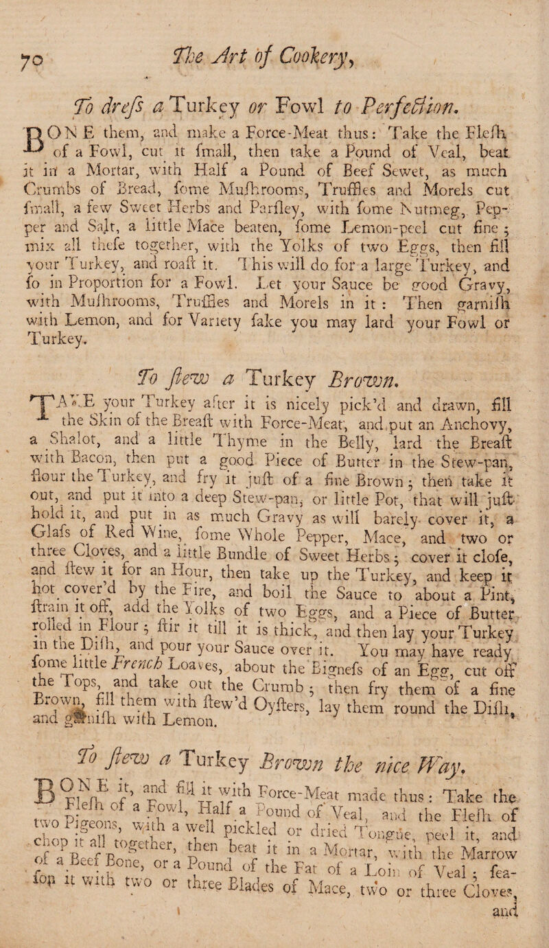 B To drefs a Turkey or Fowl to Perfection. 1 ON E them, and make a Force-Meat thus: Take the Flefh of a Fowl, cut it fmall, then take a Pound of Veal, beat it itf a Mortar, with Half a Pound of Beef Sewet, as much Crumbs of Bread, feme Mufhrooms, Truffles and Morels cut fmall, a few Sweet Herbs and Parfley, with fome Nutmeg, Pep¬ per and Salt, a little Mace beaten, fome Lemon-peel cut fine 5 mix all thefe together, with the Yolks of two Eggs, then fill your Turkey, and road it. T his will do for a large Turkey, and fo in Proportion for a Fowl, Let your Sauce be pood Gravy, with MuIhrooms, rl ruffles and Morels in it : Then garnifh. with Lemon, and for Variety fake you may lard your Fowl or Turkey. To Jiew a Turkey Brown, HPA*J} your Turkey after it is nicely pick’d and drawn, fill the Skin of the Bread with Force-Meat, and put an Anchovy, a Shalot, and a little '1 hyme in the Belly, lard the Bread with Bacon, then put a good Piece of Butter in the Stew-pan, flour the Turkey, and fry it juft, of a fine Brown5 then take it out,^ and put it into a deep Stew-pan,- or little Pot, that will juft bole it, and put in as much Gravy as will barely cover it, a Glafs of Red Wine,. loine Whole Pepper, Place, and two or thi ee Cloves, and a little Bundle of Sweet Herbs ; cover it clofe, and dew it for an Hour, then take up the Turkey and keep if hog cover d by the Fire, and boil the Sauce to about a Pint, drain it oft, add the hoiks of two Eggs, and aPiece of Butter f° , lB.^our P ^[jr 1!: till it is thick, and then lay your Turkey in tneDiih and pour your Sauce over it. You may have ready fommlittle French-Loaves, about the' Bignefs of an Egg, cutoff the Tops and take out the Crumb • then fry them of a fine Ti n tneT lth 1Wd °^ers5 % them round the Difli, and gwniih with Lemon. 5 To flew a Turkey Brown the nice Way, rYh pd P1 “ YTh Force-Meat made thus: Take the twoPiVeom 3 V4’ Y f ai f°,™d of Vtal- and the Flelh of oiigeom, With a well pickled or dried Tongue heel it and of0aPBeea lBo>geACr> BP V “ a Mortar, v. iVh ’ t Mat fw fon rf with nP 3 OTP tbe °f a Loii '>f Veal, fea- ■ °‘ (■“■ee Blades ox Mace, two or three Cloves and