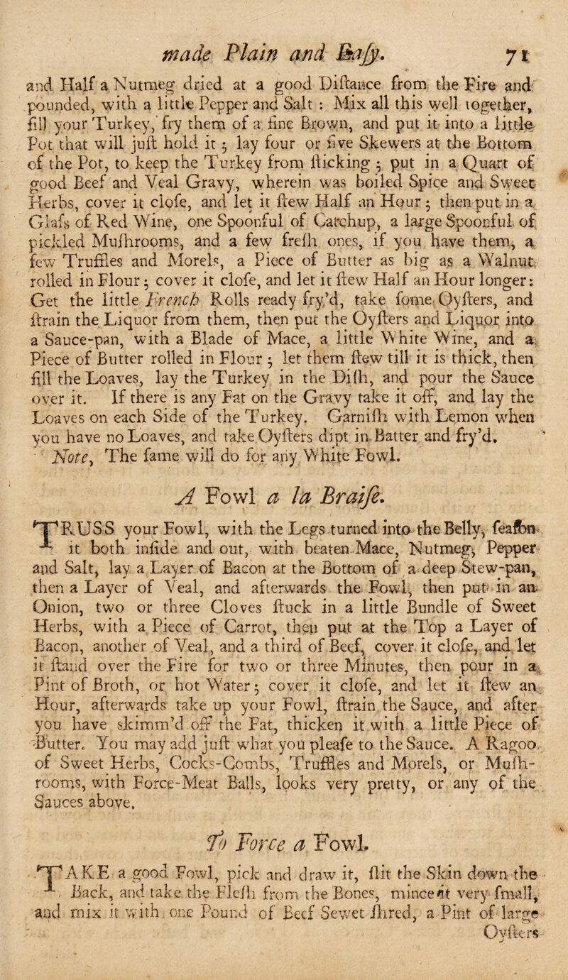 and Half a Nutmeg dried at a good Pittance from the Fire and pounded, with a little Pepper and Salt : Mix all this well together, fill your Turkey,’fry them of a fine Brown, and put it into a little Pot that will juft hold it 5 lay four or five Skewers at the Bottom of the Pot, to keep the Turkey from Picking • put in a Quart of good Beef and Veal Gravy, wherein was boiled Spice and Sweet Herbs, cover it clofe, and let it ttew Half an Hour • then put in a Giafs of Red Wine, one Spoonful of Catchup, a large Spoonful of pickled Mufhrooms, and a few fretti ones, if you have them, a few Truffles and Morels, a Piece of Butter as big as a Walnut rolled in Flour • cover it clofe, and let it ttew Half an Hour longer: Get the little French Rolls ready fry/d, take feme Oytters, and {train the Liquor from them, then put the Oytters and Liquor into a Sauce-pan, with a Blade of Mace, a little White Wine, and a Piece of Butter rolled in Flour ; let them ttew till it is thick, then fill the Loaves, lay the Turkey in the Difh, and pour the Sauce over it. If there is any Fat on the Gravy take it off, and lay the Loaves on each Side of the Turkey. Garnifh with Lemon when you have no Loaves, and take Oytters dipt in Batter and fry’d. ' Note, The fame will do for any White Fowl. A Fowl a la Braife. HpRUSS your Fowl, with the Legs turned into the Belly, feafbn it both infide and out, with beaten Mace, Nutmeg, Pepper and Salt, lay a Layer of Bacon at the Bottom of a deep Stew-pan, then a Layer of Veal, and afterwards the Fowl, then put in aa Onion, two or three Cloves ttuck in a little Bundle of Sweet Herbs, with a Piece of Carrot, then put at the Top a Layer of Bacon, another of Veal, and a third of Beef, cover it clofe, and let it Hand over the Fire for two or three Minutes, then pour in a Pint of Broth, or hot Water 5 cover it clofe, and let it ttew an Hour, afterwards take up your Fowl, ttrain the Sauce, and after you have skimm’d off the Fat, thicken it with a little Piece of •Butter. You may add juft what you pleafe to the Sauce. A Ragoo of Sweet Herbs, Cocks-Combs, Truffles and Morels, of Mutti- rooms, with Force-Meat Balls, looks very pretty, or any of the Sauces above. 10 Force a Fowl. *~jPARE a good Fowl, pick and draw it, flit the Skin down the < Back, and take the Flefti from the Bones, mince fit very fimll, and mix it with one Pound of Beef Sewet Hired, a Pint of large