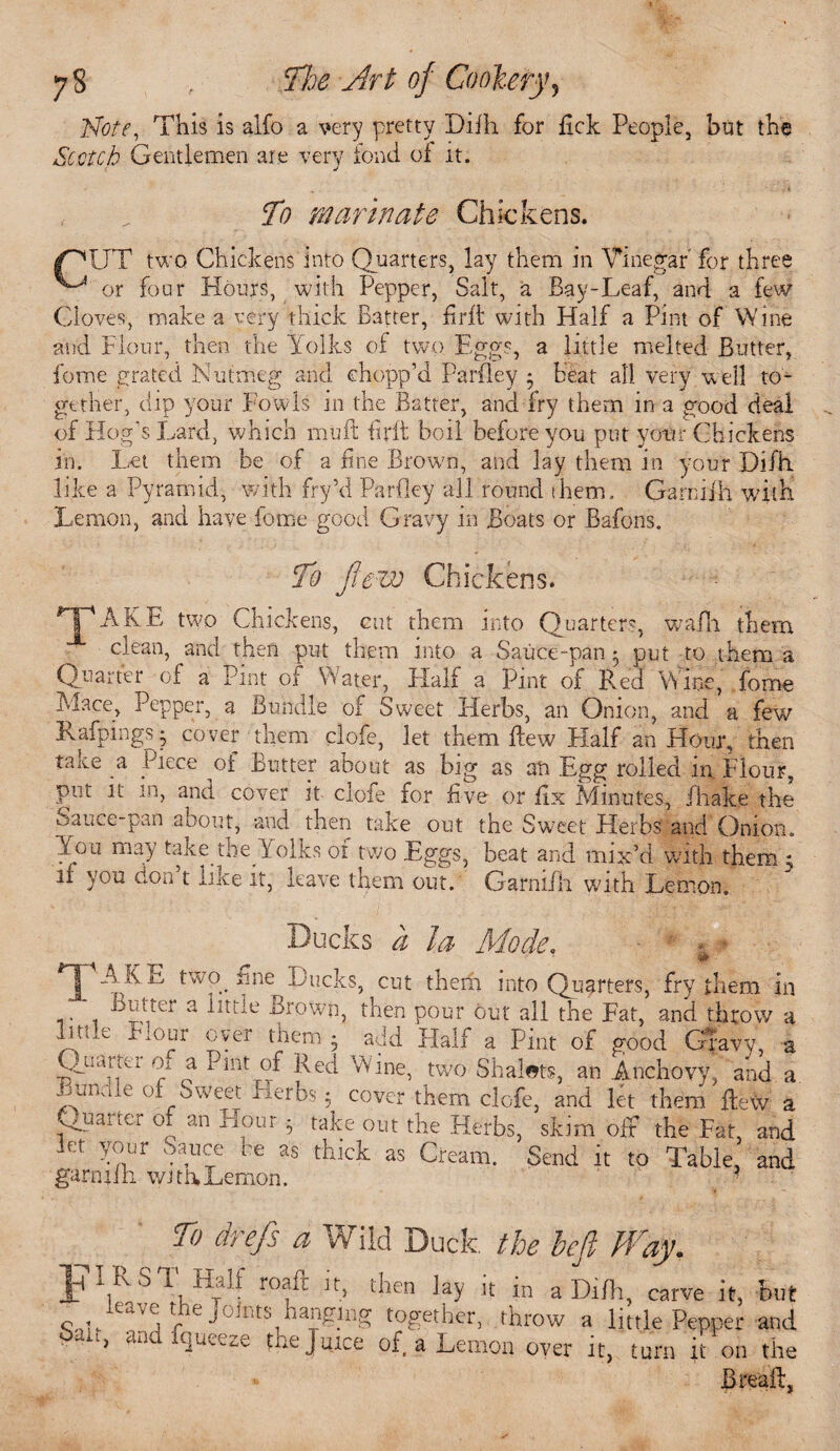 Note, This is alfo a very pretty Difh for fxck People, but the Scotch Gentlemen are very fond of it. , „ To marinate Chickens. I^UT two Chickens into Quarters, lay them in Vinegar for three or four Hours, with Pepper, Salt, a Bay-Leaf, and a few Cloves, make a very thick Batter, find with Half a Pint of Wine and Flour, then the Yolks of two Eggs, a little melted Butter, feme grated Nutmeg and chopp’d Parfley * heat all very well to¬ gether, dip your Fowls in the Batter, and fry them in a good deal of Hog's Lard, which muff fir ft boil before you put your Chickens in. Let them be of a fine Brown, and lay them in your Difh. like a Pyramid, with fry’d Parfley all round them. Garniih with Lemon, and have fome good Gravy in Boats or Bafons. To Jtevj Chickens. AKE two Chickens, cut them into Quarters, wafli them clean, and then put them into a Sauce-pan 5 put to them a Quarter -of a Pint of Water, Half a Pint of Red Wine, fome Mace, Pepper, a Bundle of Sweet Herbs, an Onion, and a few Rafpings$ cover them clofe, let them flew Half an Hour, then tane a Piece or Butter aDout as big as an Egg rolled 111 Flour, put it m, and cover it clofe for five or fix Minutes, fhake the oauce-pan about, and then take out the Sweet Herbs'and Onion. You may take tlie Yolks of two Eggs, beat and mix’d with them 5 if you don t like it, leave them out. Grarmih with Lemon. Ducks a la Mode. *1[ A EE two _ ime Ducks, cut them into Quarters, fry them in a ilttie Brown, then pour out all the Fat, and throw a Ptile Flour oyer them • add Half a Pint of good Gravy, a Qti artei or a Pint of Red Wine, two Shalets, an Anchovy, and a Bundle of Sweet Fierbs 5 cover them clofe, and let them fteW a v^uauer of an Hour • take out the Herbs, skim oft the Fat, and mt your Sauce be as thick as Cream. Send it to Table, and garmfli wituLemon. 1 ? To drefs a Wild Duck the heft Way. JTI RST Half roaft it, then lay it in a Difh, carve it, But o,fleav5 the J°Jnt:s hnngmg together, throw a little Pepper and ‘ 1 ai! t]uvc.e toe Juice of, a Lemon over it, turn it on the RreafL