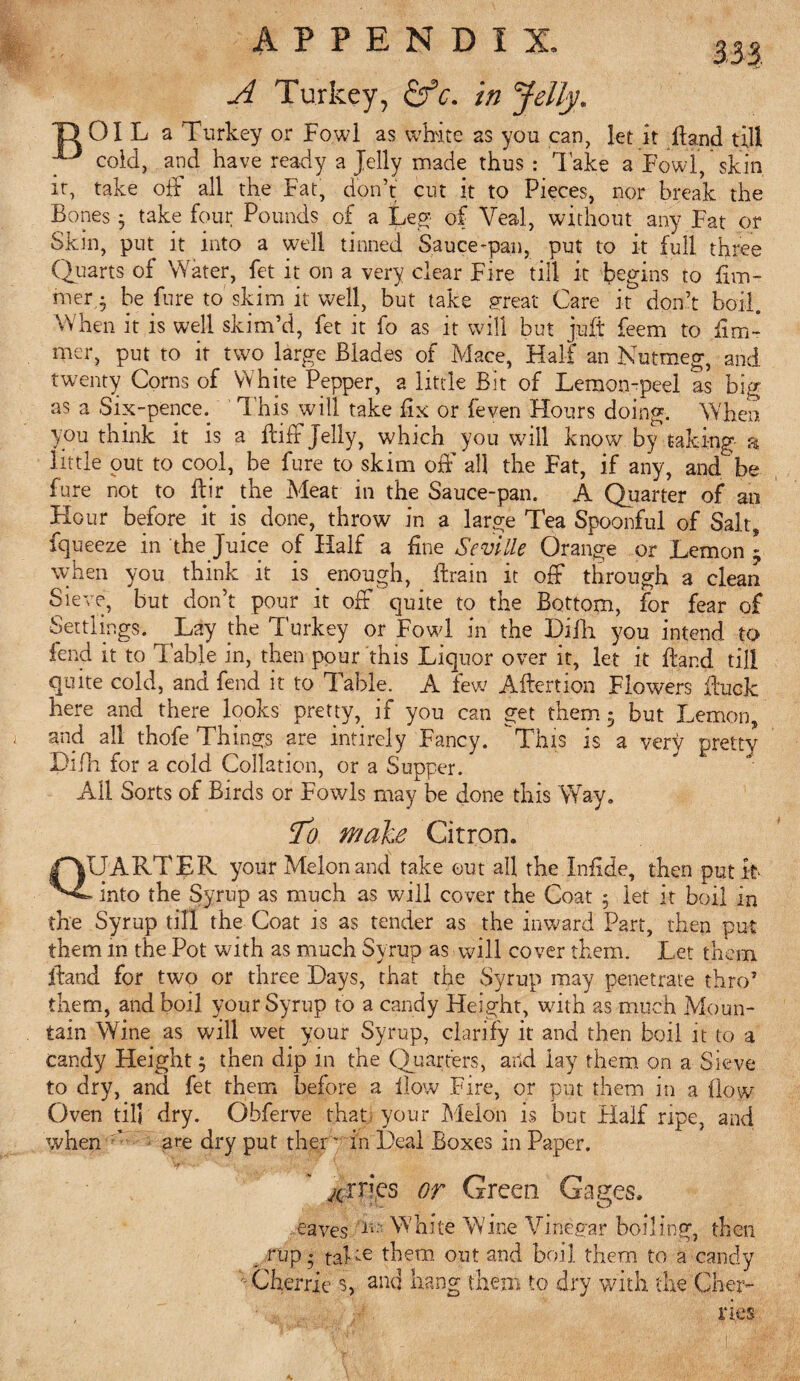 It. APPENDIX A Turkey, &c. in Jelly\ 01 L a Turkey or Fowl as white as you can, let it Hand till cold, and have ready a Jelly made thus : Take a Fowl, skin . take off all the Fat, don’t cut it to Pieces, nor break the Bones • take four Pounds of a Leg- of Veal, without any Fat or Skin, put it into a well tinned Sauce-pan, put to it full three Quarts of Water, fet it on a very clear Fire till it begins to fim- mer • be Jure to skim it well, but take great Care it don’t boil. When it is well skim’d, fet it fo as it will but juft feem to iim- mer, put to it two large Blades of Mace, Half an Nutmeg, and twenty Corns of White Pepper, a little Bit of Lemon-peel as big as a Six-pence. This will take Bx or feven Flours doing. When you think it is a ffcifF Jelly, which you will know by taking a little put to cool, be fure to skim off all the Fat, if any, and be fure not to Birthe Meat in the Sauce-pan. A Quarter of an Hour before it is done, throw in a large Tea Spoonful of Salt, fqueeze in the Juice of Half a fine Seville Orange or Lemon \ when you think it is _ enough, Brain it off through a clean Sieve, but don’t pour it off quite to the Bottom, for fear of Settlings. Lay the Turkey or Fowl in the Dilli you intend to fend it to Table in, then pour this Liquor over it, let it Band till quite cold, and fend it to Table. A few ABertion Flowers Buck here and there looks pretty,_ if you can get them 3 but Lemon, and all thofe Things are intirely Fancy. This is a very pretty Hi ill for a cold Collation, or a Supper. All Sorts of Birds or Fowls may be done this Way, To male Citron. QUARTER your Melon and take out all the Infide, then put it »into the Syrup as much as will cover the Coat 5 let it boil in the Syrup till the Coat is as tender as the inward Part, then put them in the Pot with as much Syrup as will cover them. Let them Band for two or three Days, that the Syrup may penetrate thro5 them, and boil your Syrup to a candy Height, with as much Moun¬ tain Wine as will wet your Syrup, clarify it and then boil it to a candy Height; then dip in the Quarters, and lay them on a Sieve to dry, and fet them before a Bow Fire, or put them in a flow Oven til] dry. Obferve that your Melon is but Half ripe, and when are dry put then in Deal Boxes in Paper. ^iries or Green Gages. eaves Ji White Wine Vinegar boiling, then . nip • taLe them out and boil them to a candy Cherrie s, and hang them to dry with the Cher¬ ries