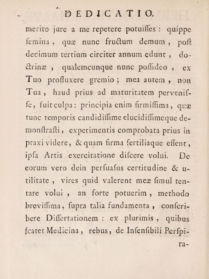 D E D I C A T I O. meriro jure a me repetere potuiiTes : quippe femina ? qu£ nunc frudum demum , poit decimum tertiam circiter annum edunt , do- drina: , qiialemcunque nunc pollidco , ex Tuo profluxere gremio ; mea autem , non Tua , haud prius ad maturitatem pervenif- fe, fuitculpa: principia enim firmiflima, quse tunc temporis candidiflime elucidifiimcqiie de¬ mon ftrafli, experimentis comprobata prius in praxi videre, &quara firma fertiliaque eflent, ipfa Artis exercitatione difcere volui. De eorum vero dein perfuafus certitudine & u- tilitate , vires quid valerent mex fimul ten- tare volui , an forte potuerim , methodo breviflima, fupra talia fundamenta , confcri- bere Diflertationem : ex plurimis , quibus fcatet Medicina , rebus, de Infenfibili Pcrfpi- ra-