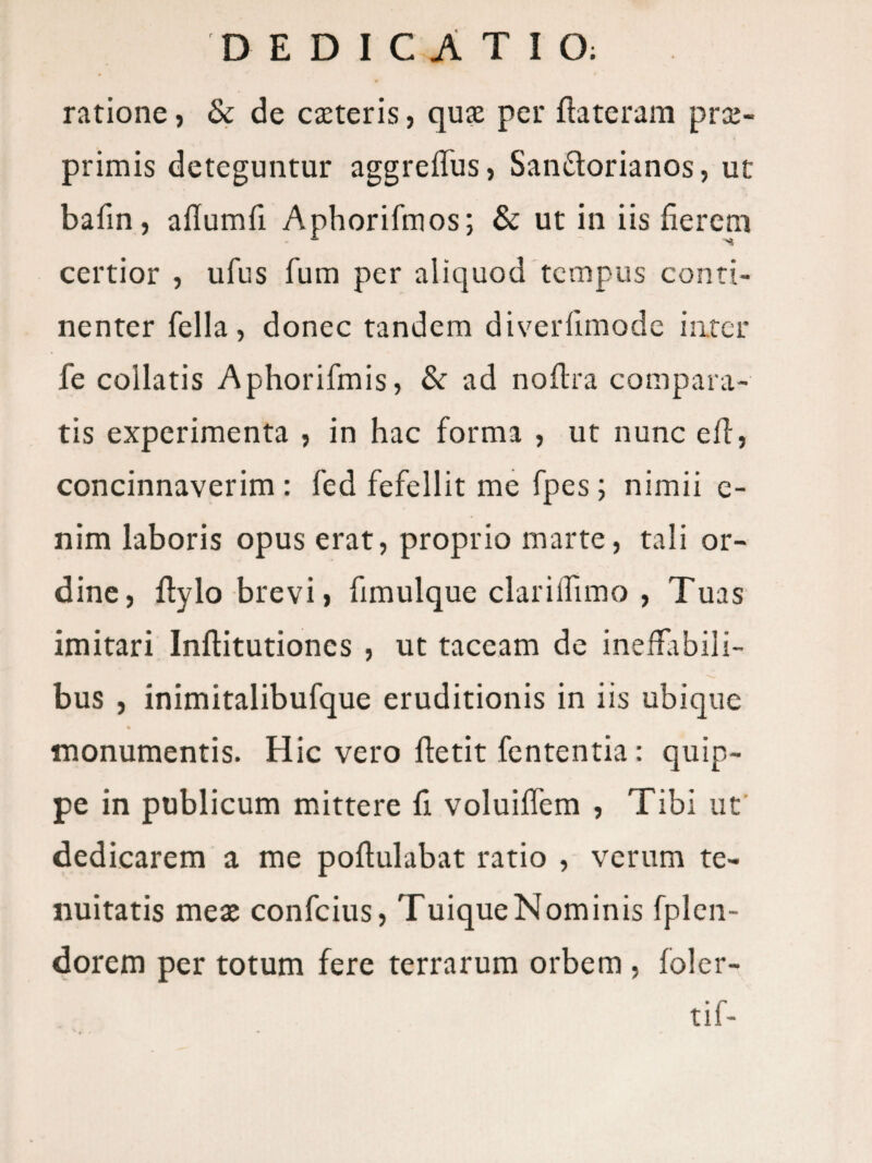 ratione, & de cteteris, qute per ftateram prce- primis deteguntur aggreffus, Sandorianos, ut bafin, allumfi Aphorifmos; & ut in iis fierem certior , ufus fum per aliquod tempus conti¬ nenter fella, donec tandem diverfimode inter fe collatis Aphorifmis, & ad nofira compara¬ tis experimenta , in hac forma , ut nunc efi, concinnaverim : fed fefellit me fpes; nimii e- nim laboris opus erat, proprio marte, tali or¬ dine, ftylo brevi, fimulque clarilTimo , Tuas imitari Inftitutiones , ut taceam de inellabili- bus , inimitalibufque eruditionis in iis ubique monumentis. Hic vero ftetit fententia: quip¬ pe in publicum mittere fi voluiifem , Tibi ut dedicarem a me poftulabat ratio , verum te¬ nuitatis mete confeius, Tuique Nominis fplen- dorem per totum fere terrarum orbem , foler- tif-