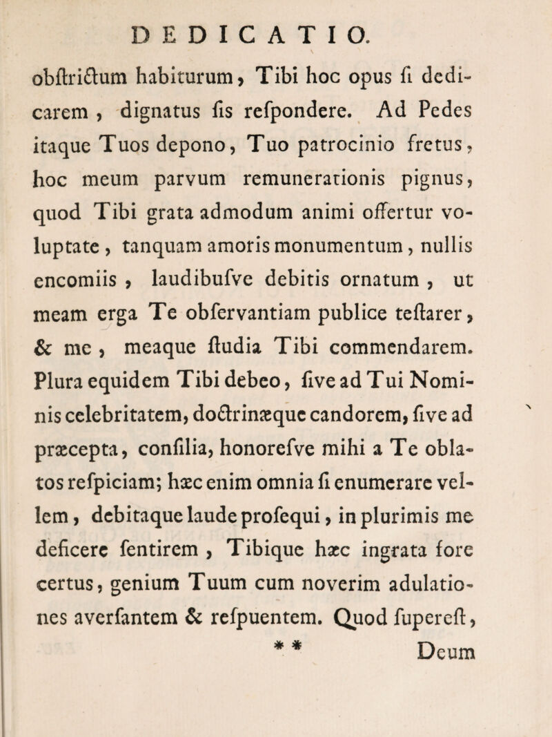 obfl:ri£lum habiturum, Tibi hoc opus fi dedi¬ carem , dignatus fis refpondere. Ad Pedes itaque Tuos depono, Tuo patrocinio fretus, hoc meum parvum remunerationis pignus, quod Tibi grata admodum animi offertur vo¬ luptate , tanquam amoris monumentum, nullis encomiis , laudibufve debitis ornatum , ut meam erga Te obfervantiam publice teftarer, & me , meaque Ifudia Tibi commendarem. Plura equidem Tibi debeo, live ad Tui Nomi¬ nis celebritatem, do£lrinJBquc candorem, five ad prxeepta, conlllia, honorefve mihi a Te obla¬ tos refpiciam; haec enim omnia li enumerare vel¬ lem , debitaque laude profequi, in plurimis me deficere fentirem , Tibique haec ingrata fore certus, genium Tuum cum noverim adulatio¬ nes averfantem & rcfpuentem. Quod fuperefi:, * * Deum