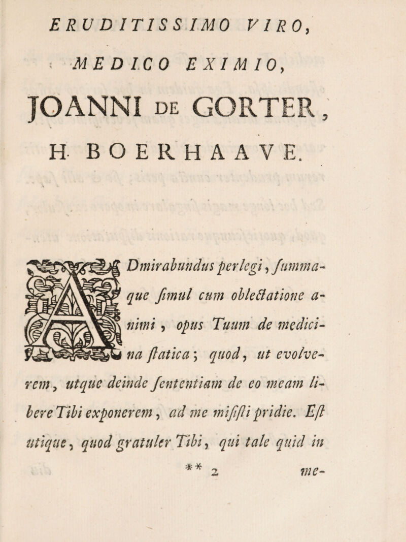 ERU D ITISS.IMO VIRO, ■- MEDICO EXIMIO, JOANNI DE GORTEB » H B O E R H A A V E. Dmirabundus perlegi ,/iimma- que ftmul cum oble&atione a- nimi, opus Tuum de medici¬ na ftatica; quod, ut evolve¬ rem , utqtie deinde fententiam de eo meam li¬ ber e Tibi exponerem, ad me mi/ifli pridie. Efl utique, quod gratukr Tibi, qui tale quid in