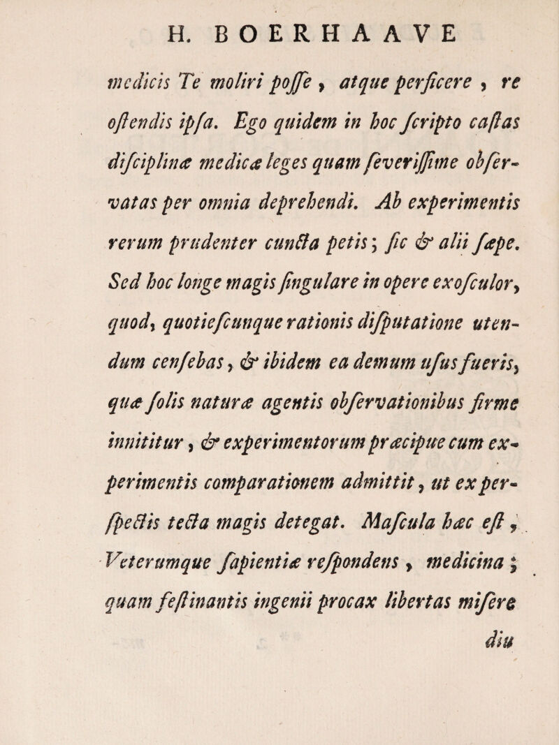 H. BOERHAAVE VI cdicis Te moliri pojfe > atque perficere , re oflendis ipfa. Ego quidem in hoc Jcripto caflas difciplina medica leges quam feveriffime oh fer- •vatas per omnia deprehendi. Ab experimentis rerum prudenter cun^a petis; fic & alii /ape. Sed hoc longe magis fingulare in opere exofculor-t quodi quotiefcunque rationis di/putatione uten¬ dum cenfebas, ^ ibidem ea demum tifus fueris^ qua /olis natura agentis obfervationibus firme innititur, df experimentorum pracipue cum ex¬ perimentis comparationem admittit, ut exper- fpeBis teBa magis detegat. Mafcula hac efi, Veterumque fapientia refpondens > medicina; quam feflinantis ingenii procax libertas mi/ere diu