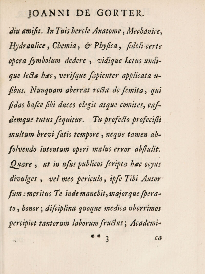 JOANNI DE GORTER. 'diu amifit. In Tuis hercle Anatome, Mechanice-, Hydraulice, Chemia, & Fhy/ica, fideli certe opera fymholum dedere , vidique latus ttnclT que leSla hac, verijque fcipienter applicata «- fitbus. Nunquam aberrat re&a de Jemita, qui fidas ha/ce ftbi duces elegit atque comites-, eaf- demque tutus fequitur. Tu profeBo profiecifli, multum brevi fiatis tempore, neque tamen ah- fioIvendo intentum operi malus error abftulit. Quare > ut in ufius publicos ficripta hac ocyus divulges , vel meo periculo, ipfie Tibi Autor fium emeritus Te inde manebit, majorquefipera- to, honor; difciplina quoque medica uberrimos percipiet tantorum laboruenfruBus; Academi- ** l ca