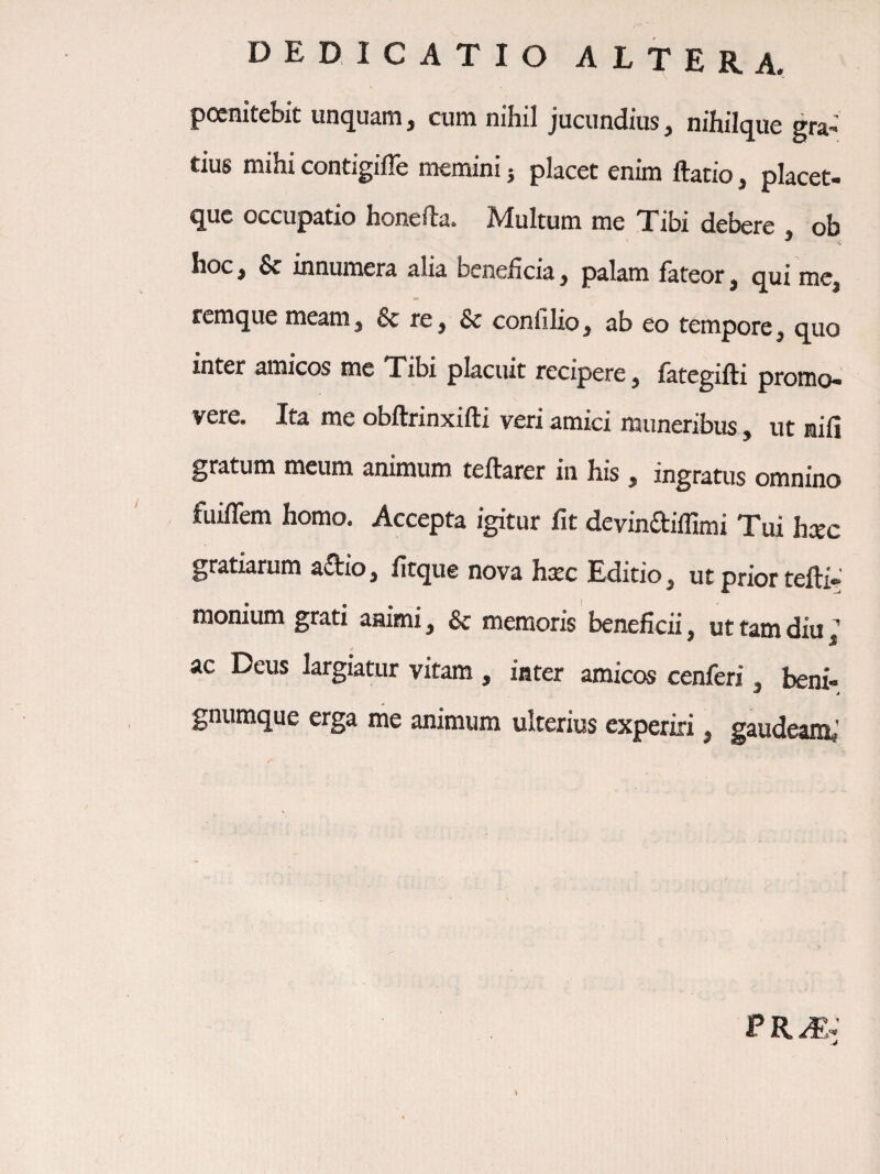 pocnitebit unquam, cum nihil jucundius, nihiique gra» tius mihi contigiffe memini j placet enim ftatio, placet- quc occupatio honefta. Multum me Tibi debere , ob hoc, & innumera alia beneficia, palam lateor, qui mc, rcmque meam, 6c re, & confilio, ab eo tempore, quo inter amicos me Tibi placuit recipere, lategifti promo* vere. Ita me obltrinxilli veri amici muneribus, ut nili gratum meum animum teftarer in his, ingratus omnino fuiflem homo. Accepta igitur fit devindifilmi Tui h«c gratiarum aftio, fitque nova haec Editio, ut prior tefti* monium grati aaimi, & memoris beneficii ut tam diu ^ ac Deus largiatur vitam , iater amicos cenferi, beni- gnumque erga me animum ulterius experiri ^ gaudeamj