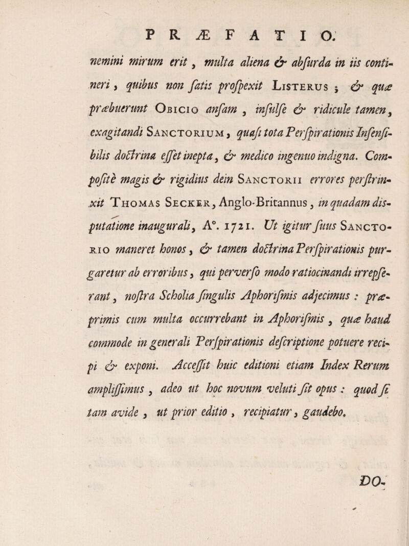 nemini mirum erit, multa aliena & abfurda in iis conti* neri, quibus non fatis frofpexit Listerus 5 qu^ frubuerunt Obicio anfam , infulfe & ridicule tamen^ exagitandi Sanctorium, quaJitotaPerfprationisInfenJi* hilis do^rina ejfet inepta^ & medico ingenuo indigna. Com* pofte magis & rigidius dein Sanctorii errores perjlrm* xit Thomas Secker, Anglo-Britannus 5 in quadam dis* putatione inauguraliy A°. 1721. Ut igitur fuus Sancto¬ ri o maneret honos ^ & tamen doHrinaPerfpirationis pur* garetur ab erroribus ^ quiperverfo modo ratiocinandi irrepfe* rant, noflra Scholia fngulis Aphorifmis adjecimus : pro:* primis cum multa occurrebant in Aphorifmis ^ qua haud commode in generali Perjpiratioms defcriptione potuere reci* pi & exponi. Acceffit huic editioni etiam Index Rerum amplijfmus y adeo ut hoc novum veluti ft opus : quodfi tam avide y ut prior editio , recipiatur ^ gaudebo^ DO*