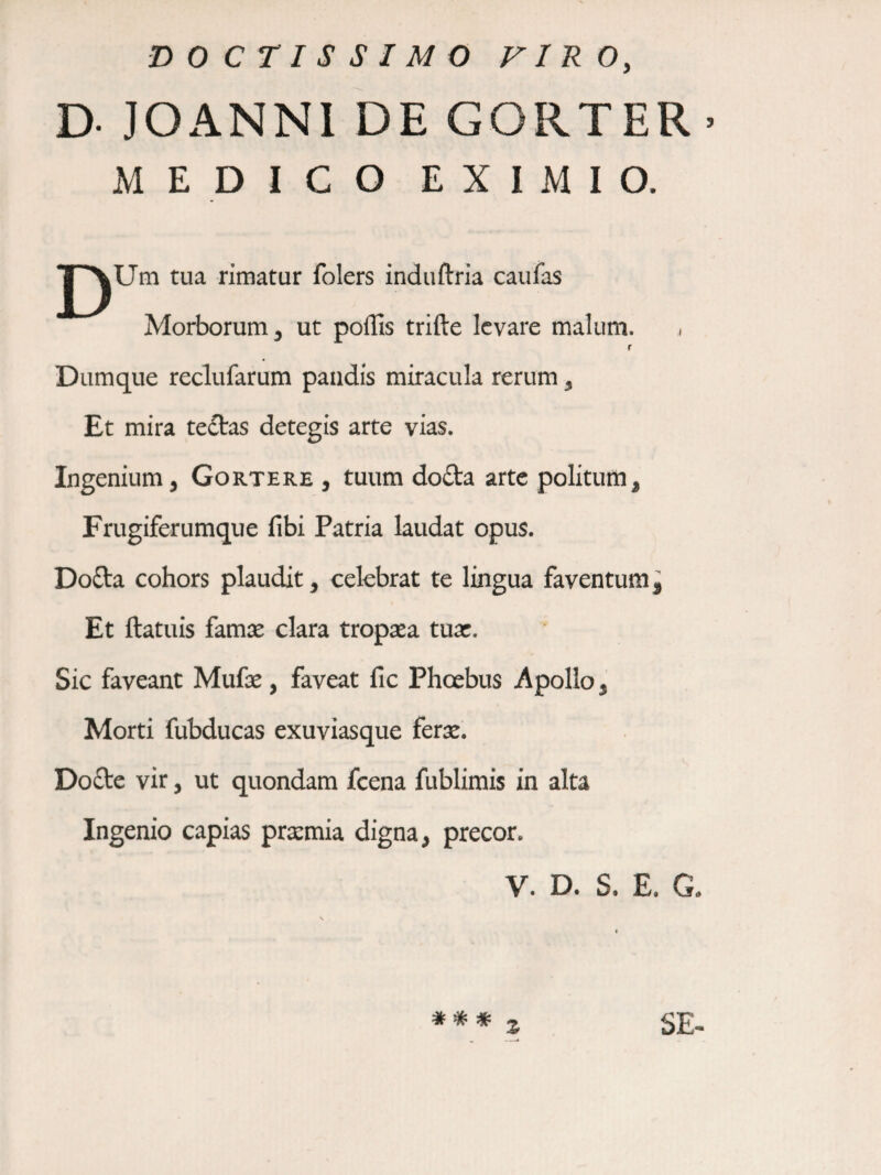 DOCTISSIMO VIRO, D- JOANNl DE GORTER > MEDICO EXIMIO. J^Um tua rimatur folers induftria caufas Morborum 3 ut poffis trifte levare malum. ,i r Dumque reclufarum pandis miracula rerum, Et mira te£tas detegis arte vias. Ingenium, Gortere , tuum do£ta arte politum. Frugiferumque fibi Patria laudat opus. Dofta cohors plaudit, celebrat te lingua faventum. Et ftatuis famte clara troprea tuar. Sic faveant Mufae, faveat fic Phoebus Apollo, Morti fubducas exuviasque ferx. Dofte vir, ut quondam fcena fublirais in alta Ingenio capias prxmia digna, precor. V. D. S. E. G. * * * z