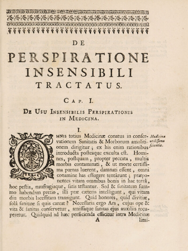 n D E PERSPIRATIONE INSENSIBILI TRACTATUS. C A p, L De Usu Insensibilis Perspirationis IN Medicina. I. MNIS totius Medicinx conatus in confer- Medicin*. vationem Sanitatis 6c Morborum amoliti» oncm dirigitur j ex his enim rationibus introdu6ta pofteaque exculta eft. Homi¬ nes, poftquam , propter peccata , multis morbis contaminati, 6c ut morte certiffi- ma poenas lucrent, damnati eflTent, omni conamine has effugere tentarunt ; prjaepo- nentes vitam omnibus bonis in hac terra, hoc peftis, naufragiaque, fatis tcftantur. Sed 6c fanitatem fum- mo habendam pretio , illi prae caeteris intelligunt , qui vitam diu morbis laceffitam transigunt. Quid honores, quid divitiae, fola fanitate fi quis careat ? Neceffaria ergo Ars , cujus ope 6c vita 6c lanitas confervetur , amiflaque fanitas ejus auxiliis recu¬ peretur. Qiiidquid ad haec perficienda effidtur intra Medicinae A limi-
