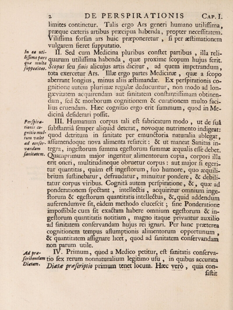 limites continetur. Talis ergo Ars generi humano utiliffima, prseque caeteris artibus praecipua habenda, propter ncceffitatcm. Viliffima forfan ars huic praeponeretur , fi per aeftimationem vulgarem fieret fupputatio. In ea mi- H, Sed cum Medicina pluribus conftet partibus , illa reli- lijfmnpars quarum utilifiima habenda , quae proxime fcopum hujus ferit. fuppeditat. it\x fims alicujus artis dicitur , ad quem impetrandum, tota exercetur Ars. Illae ergo partes Medicinae , quae a feopo aberrant longius, minus aliis aeftimandae. Ex perlpirationis co¬ gnitione autem plurimae regulae deducuntur, non modo ad lon- gxvitatem acquirendam aut fanitatem conftantiffimam obtinen¬ dam , fed 6c morborum cognitionem curationem multo faci¬ lius eruendam. Haec cognitio ergo erit fummum, quod in Me¬ dicina defiderari poffit. Perfpira- III. Humanum corpus tali eft fabricatum modo , ut de fu4 tionis co- fubftantia femper aliquid deterat, novoque nutrimento indigeat: TuiT^^lkt detritum in fanitate per emunctoria naturalia ablegat, ad confer- afiumeiidoque nova alimenta refarcit: & ut maneat Sanitas in- vandam tegra, iiigeftorum fiimma egeftorum fummae aequalis efle debet. famtaiem. Qpamprimum major ingeritur alimentorum copia, corpori illa erit oneri, multitudineque obruetur corpus; aut major fi egeri¬ tur quantitas, quam eft ingeftorum, fuo humore, quo xquili- brium fuftinebatur, defraudatur, minuitur pondere, 6c debili¬ tatur corpus viribus. Cognita autem perfpiratione, &, qux ad ponderationem fpeftant , intellectis , acquiritur omnium inge¬ ftorum egeftorum quantitatis intelleCtus, 6c,quid addendum auferendumve fit, eadem methodo elucefcit; fine Ponderatione impoflibile cum fit exaCtam habere omnium egeftorum 6c in¬ geftorum quantitatis notitiam , magno itaque privantur auxilio ad (anitatem confervandam hujus rei ignari. Per hanc prxterea cognitionem tempus aflumptionis alimentorum opportunum , & quantitatem affignare licet, quod ad fanitatem confervandam non parum utile. Adprd- IV. Primum, quod a Medico petitur, eft fanitatis conftrva- fertbendam tio fex rcrum nonnaturalium legitimo ufii, in quibus accurata Dtatam. {rcefirijptio primum tenet locum. Haec vero , quia con¬ fidit