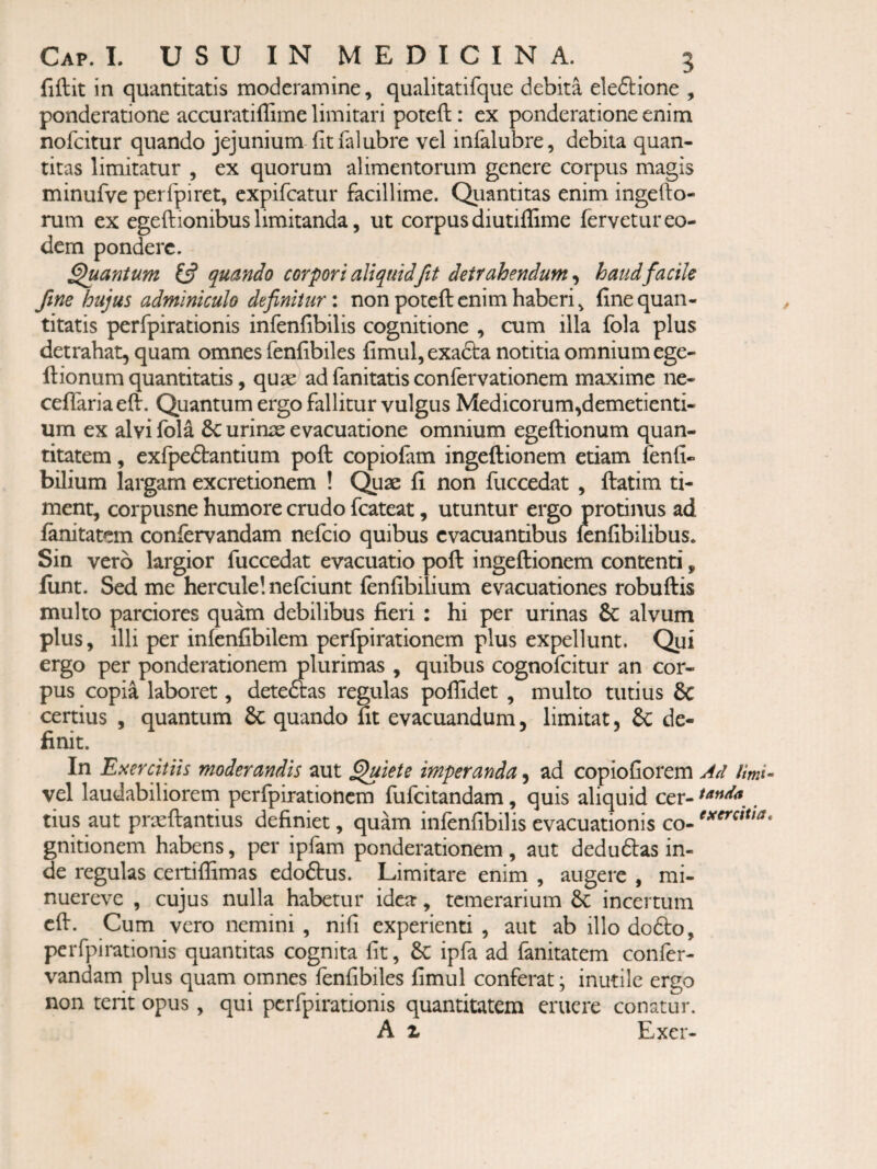 fiftit in quantitatis moderamine, qualitatifque debita eleftione , ponderatione accuratiffime limitari poteft: ex ponderatione enim nofcitur quando jejunium fit falubre vel infalubre, debita quan¬ titas limitatur , ex quorum alimentorum genere corpus magis minufve perfpiret, expifcatur facillime. Quantitas enim ingefto- rum ex egeftionibus limitanda, ut corpus diutiiGme fervetur eo¬ dem pondere. panium 13 quando corpori aliquid fit detrahendum^ haud facile fine hujus adminiculo definituri non poteft enim haberi, fine quan¬ titatis perfpirationis infenfibilis cognitione , cum illa fola plus detrahat, quam omnes fenfibiles fimul, exacta notitia omnium ege- ftionum quantitatis, quae ad fanitatis confervationem maxime ne- ceflariaeft. Quantum ergo fallitur vulgus Medicorum,demetiend¬ um ex alvi fola 8c urinae evacuatione omnium egeftionum quan¬ titatem , exfpeftantium poft copiofam ingeftionem etiam fenfi- bilium largam excretionem ! C^ae fi non fuccedat , ftatim ti¬ ment, corpusne humore crudo fcateat, utuntur ergo protinus ad fanitatem confervandam nefcio quibus evacuantibus lenfibilibus. Sin vero largior fuccedat evacuatio poft ingeftionem contenti, liint. Sed me hercule! nefciunt (enfibilium evacuationes robuftis multo parciores quam debilibus fieri : hi per urinas & alvum plus, illi per infenfibilem perfpirationem plus expellunt. Qui ergo per ponderationem plurimas , quibus cognofcitur an cor¬ pus copia laboret, deteftas regulas pofiidet , multo tutius & certius , quantum 8c quando fit evacuandum, limitat, & de¬ finit. In Esercitiis moderandis aut ^iete imperanda, ad copioGorem Ad limi^ vel laudabiliorem perfpirationem fufcitandam, quis aliquid cer- ^ tius aut prieftantius definiet, quam infenfibilis evacuationis gnitionem habens, per ipfam ponderationem , aut dedudas in¬ de regulas certiftimas edoftus. Limitare enim , augere , mi- nuerevc , cujus nulla habetur idea, temerarium 6c incertum cft. Cum vero nemini, nifi experienti , aut ab illo dofto, perfpirationis quantitas cognita fit, 6c ipfa ad fanitatem confer- vandam plus quam omnes fenfibiles fimul conferat; inutile ergo non terit opus, qui perfpirationis quantitatem eruere conatur. A X Exer-