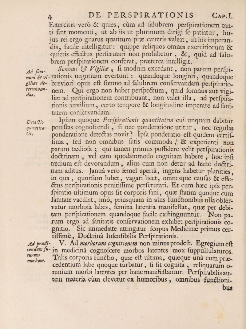 termrnm das. Detecto quaniita-' tis. 4 DE PERSPIRATIONIS Cap.I. Exercitia vero Se quies, cum ad falubrem perfpirationem tan¬ ti fint momenti, ut ab iis ut plurimum dirigi fe patiatur, hu¬ jus rei ergo gnarus quantum prx costeris valeat, in his imperan¬ dis, facile intelligimr; quippe reliquos omnes exercitiorum 6c quietis effectus perferutari non prohibetur , &, quid ad falu- brem perfpirationem conferat, praeterea intelligit. Ad Somnus Figilia 5 il modum excedant, non parum perfpi- rationis negotium evertunt : quandoque longiori, quandoque^ filias de- breviori opus eft fomno ad ialubrem confervandam perfpiratio¬ nem. Qui ergo non habet perfpedtum, quid fbmnus aut vigi¬ lis ad perfpirationem contribuant, non valet illa , ad perfpira- tionis auxilium, certo tempore 6c longitudine imperare ad fani- tatem confervandam. Ipfam quoque Perfplratknh quantitatem cui unquam dabitur poteffas cognofeendi , ff nec ponderatione utitur , nec regulas ponderatione detedlas novit ? Ipfa ponderatio eft quidem certil- lima , fed non omnibus fatis commoda Se experienti non parum tsediofa ; qui tamen primus poffidere velit perfpirationis doftrinam , vel eam quodammodo cognitam habere , hoc ipfi taedium eft devorandum, alius cum non detur ad hanc doctri¬ nam aditus. Janua vero femel aperta, ingens habetur planities, in qua , quorfum lubet, vagari licet, omnesque caufas 6c effe- £bus perfpirationis penitiffime perferutari. Et cum hxc ipfa per- fpiratio ultimum opus fit corporis fani, quae ftatim quoque cum limitate vacillat, imb, priusquam in aliis funftionibus ulla obftr- vatur morbofa labes, femina latentia manifeftat, quae per debi¬ tam perfpirationem quandoque facile exftinguuntur. Non pa¬ rum ergo ad fanitatis confervationem exhibet perfpirationis co¬ gnitio. Sic immediate attingitur fcopus Mcdicins primus cer- tiffime, Do6trina Infenfibilis Perfpirationis. V. Ad morborum cognitionem non minus prodeft. Egregium eft tendumfu- medicina cognofeere morbos latentes mox fuppullulaturos. Talis corporis funblio, quae eft ultima, quaeque una cumprx- cedentium labe quoque turbatur, fi fit cognita , reliquarum o- mnium morbi latentes per hanc manifeftantur. Perfpirabilis au¬ tem materia cum elevetur ex humoribus, omnibus functioni¬ bus furum m&rbutn.