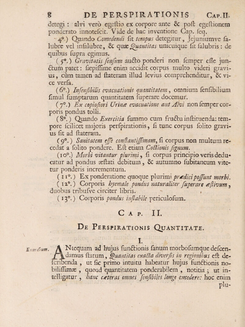 detegi : alvi vero egellio ex corpore ante & pod egePcionem ponderato innotefcit. Vide de hac inventione Gap. feq. 4®’) Comedendi fit tempus detegitur, Jejuniumve fa- lubre vel inialubre, & ^ant it as unicuique fit falubris: de quibus fupra egimus. ( 5®.) Gravitatis fenfum^ audto ponderi non femper elle jun- clufn patet: fepiilime enim accidit corpus multo videri gravi¬ us , ciim tamen ad ftateram illud levius comprehenditur, 6c vi¬ ce verfa. (6®.) InfenfMlis evacuationis quantitatem, omnium fenfibilium fimul iiimptarum quantitatem fuperare docemur. (7®,) Ex copiofiori Urime evacuatione aut Alvi non femper cor- poids pondus tolli. (8®.) Quando Exercitia fummo cum frudlu inflituenda: tem¬ pore fcilicet majoris perfpirationis, fi tunc corpus folito gravi¬ us fit ad flateram. ( 9®.) Sanitatem efje conjlantijjlynam^ fi corpus non multum re¬ cedat a folito pondere. Ed etiam Co6lioms fignum. (10®.) Morbi vitantur plurimi ^ fi corpus principio veris dedu¬ catur ad pondus ‘xdati debitum, 6c autumno fubitaneum vite¬ tur ponderis incrementum. (11®.) Ex ponderatione quoque plurimi prodicipojfunt morbi. (ix®.) Corporis hyemale pondus naturaliter fuperare ^[livum ^ duobus tribufve circiter libris. , (13®.) Corporis pondus inflabile periculofum. C A P. II. De Perspirationis Quantitate. I. MxorSum. A Nteqiiam ad hujus funftionis fanum morbofumque defeen- jf^damus datum, Quantitas exaBa diverfis in regionibus ed dc- icribenda , ut fic primo intuitu habeatur hujus funftionis no- bilillima , quoad quantitatem ponderabilem , notitia ; ut in- lelligatur , hanc ceteras omnes fenftbiles longe excedere: hoc enim plu-