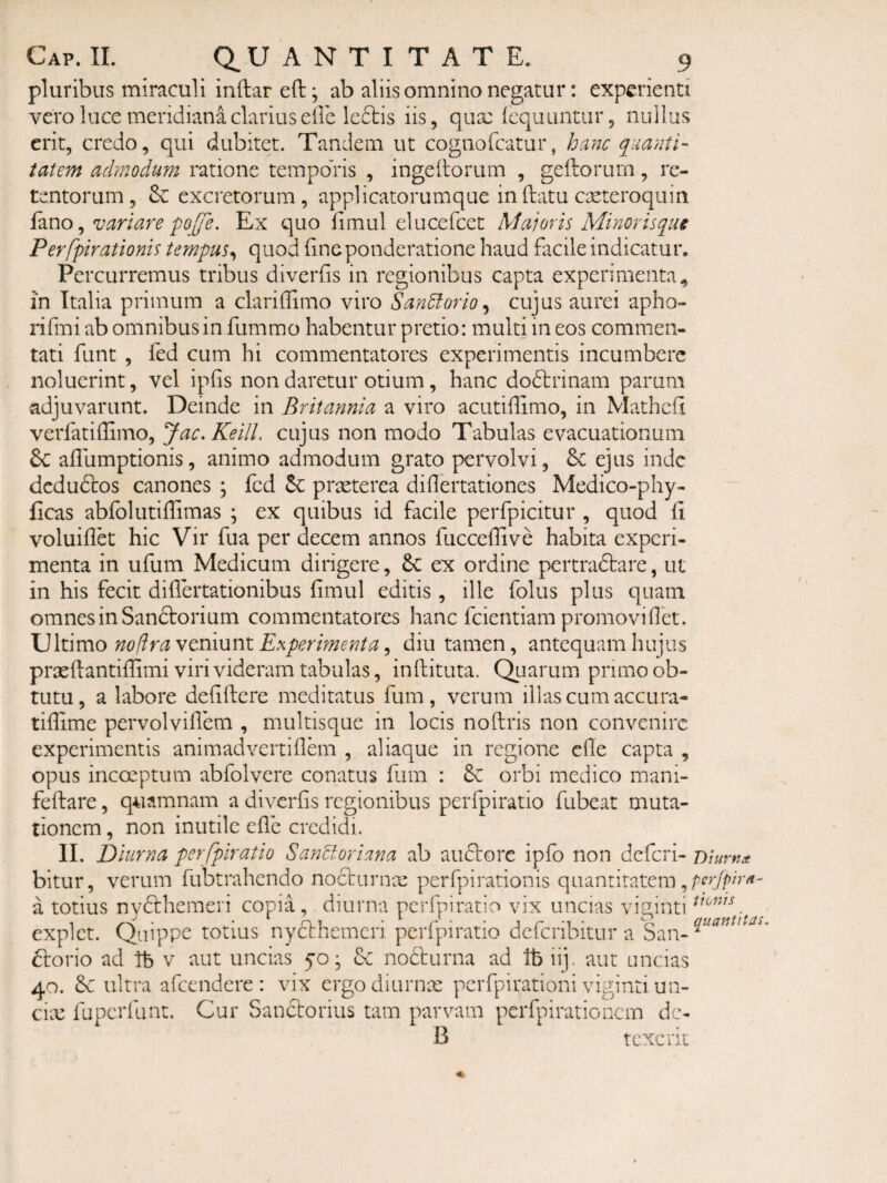 pluribus miraculi inftar eft; ab aliis omnino negatur; experienti vero luce meridiana clarius eile lc£tis iis, quae Icquuntiir, nullus erit, credo, qui dubitet. Tandem ut cognofeatur, hanc quanti¬ tatem admodum ratione temporis , ingellorum , geitorum, re¬ tentorum, excretorum, applicatorumque inflatu cseteroqiiin izno ^ variare po^e. Ex quo fimul elucefcet Majoris Minor is que Perfpirationis tempus^ quod (ineponderatione haud facile indicatur. Percurremus tribus diverfis in regionibus capta experimenta., in Italia primum a clariffimo viro San^orio^ cujus aurei apho- rifmi ab omnibus in fummo habentur pretio: multi in eos commen¬ tati funt , fed cum hi commentatores experimentis incumbere noluerint, vel ipfis non daretur otium, hanc dodlrinam parum adjuvarunt. Deinde in Britannia a viro acutidimo, in Mathcd verfatidimo, Jac. Keill. cujus non modo Tabulas evacuationum adlimptionis, animo admodum grato pervolvi, & ejus inde dcdudlos canones ; fed praeterea didertationes Medico-phy- ficas abfolutidimas ; ex quibus id facile perfpicitur , quod d voluidet hic Vir fua per decem annos fuccedive habita experi¬ menta in ufum Medicum dirigere, 6c ex ordine pertradlare, ut in his fecit didertationibus dmul editis, ille folus plus quam omnes in Sanftorium commentatores hanc fcientiam promovidet. \]\i\mo no fir a ytvdxsviX Experimenta ^ diu tamen, antequam hujus prxdantidimi viri videram tabulas, inftituta. Quarum primo ob¬ tutu , a labore deddere meditatus fum, verum illas cum accura- tidime pervolvidem , multisque in locis noftris non convenire experimentis animadvertidem , aliaque in regione ede capta , opus incoeptum abfolvere conatus fum : 6c orbi medico mani- fedare, quamnam a diverds regionibus perfpiratio fubeat muta¬ tionem , non inutile ede credidi. II. Diurna perfpiratio San^oriana ab audlore ipfo non deferi- Diurna bitur, verum fubtrahendo nocturnae perfpirationis quantitatem, a totius nydhhemeri copia , diurna perfpiratio vix uncias viginti explet. Quippe totius nyclhemcri perfpiratio deferibitur a San- ftorio ad Tb v aut uncias yo • de nodlurna ad tb iij. aut uncias 40. 6c ultra afccndere : vix ergodiurnx pcrfpirationi viginti un- cix fuperfunt. Cur Sanctorius tam parvam perfpiratio nem dc- B texerit