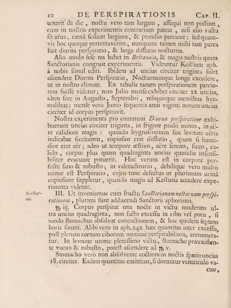 n£. tcxerif de die , no61:ii vero tam largam , aflequi non poHum , cum in nollris experimentis contrarium pateat , niii alio viftu lituius^ ctena fcilicet largiore, prandio parciore: fedquam¬ vis hoc quoque pertentaverim , nunquam tamen mihi tam parca fuit diurna perfpiratio, 6c larga difflatio nodliirna. Alio modo fefe res habet in Britannia^ 6c magis noftris quam Sanctorianis congruit experimentis. Videantur Keilliani aph. a nobis fimul editi. Ibidem ad uncias circiter triginti fblet afeendere Diurna Perfpiratio, No6l'urnamque longe excedere, ut in noftro climate. Ex tabulis tamen perfpirationem parcio¬ rem fuifle videtur j nara Julio menfeexhibet circiter 22 uncias, idem fere in Augufto, Septembri , reliquisque menlibus hye- malibiis: menle vero Jumo feqiientis anni viginti novem uncias circiter id corpus perfpiravit. Noftra experimenta pro communi Diurna perfpiratione exhi¬ buerunt uncias circiter triginta, in frigore paulo minus, in ae¬ re calidiore magis : quando hygrofeopium fiia levitate aeris indicabat ficcitatcm, copiofior erat difflatio , quam h humi- dior erat aer; adeo ut tempore ^ftivo, aere fereno, ficco, ca¬ lido , corpus plus quam quadraginta uncias quotidie infenli- biliter evacuare potuerit. Hoc verum eft in corpore per- fc6be fano robuilo; in valetudinario ,, debilique vero multo minor elh Perfpiratio, cujus tunc defedtus ut plurimum urina copiohore fuppletur, quando magis ad Keiliana accedere expe¬ rimenta videtur. III. Ut inveniamus cum Sc%nBorianamno5iurnampcrfpi^ rationem , plurimi funt adducendi Saneftorii aphorismi. iij. Corpus perfpirat una node in vidu moderato ul¬ tra uficias quadraginta, non fido exedfu in cibo vel potu , fi modo ftomachus abfolvat concodionem, d hoc quidem feptem horis fomni. Alibi vero in aph.242. hsec quantitas inter excellu poft plenam coenam ciborum maxime perfpirabilium, annumera¬ tur. In homine utente pleniilimo vidu, fornacho prjeexillen- te vacuo 6c robufto, poreft afeendere ad v. Stomacho vero non abfolvente codionem nodis fpatio uncias 18. circiter. Eadem quantitas emittitur, fi dormitur ventriculo va¬ cuo.