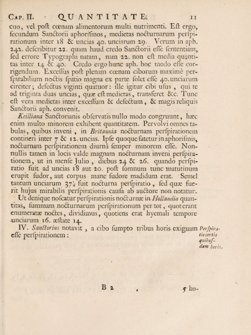 eno, vel poft coenam alimentorum multi nutrimenti. Eft ergo, fecundum Sanftorii aphorifmos, medietas nocturnarum pcrlpi- rationum inter i8 uncias 40. unciarum 29. Verum in aph. 242. deferibitur 22. quam haud credo Sandlorii efle fententiam, fed errore Typographi natam, nam 22. non eft media quanti¬ tas inter 14 & 40. Credo ergo hunc aph. hoc modo efle cor¬ rigendum. Excefllis poft plenam coenam ciborum maxime per- fpirabilium nodtis fpatio magna ex parte folet efle 40. unciarum circiter; defedtus viginti quatuor: ille igitur cibi ufus , qui te ad triginta duas uncias, quae efl:medietas, transferet &c. Tunc , eft vera medietas inter excefllim 6c defedtum , 6c magis reliquis Sanctorii aph. convenit. Keilliana Sandtorianis ob fer vatis nullo modo congruunt, haec enim multo minorem exhibent quantitatem. Pervolvi omnes ra¬ bulas, quibus inveni , in Britannia nodturnam perfpirationem contineri inter 7 6c 12. uncias. Ipfe quoque fatetur in aphorifmis, nodturnam perfpirationem diurna femper minorem efle. Non¬ nullis tamen in locis valde magnam nodturnam inveni perfpira¬ tionem , ut in menfe Julio , diebus 24 6c 26. quando perfpi- ratio fuit ad uncias 18 aut 20. pofl: fomnum tunc matutinum erupit fudor, aut corpus mane fudore madidum erat. Semel tantum unciarum fuit nodturna perfpiratio , fed quse fue¬ rit hujus mirabilis perfpirationis caufa ab audtore non notatur. Ct denique nofcatur perfpirationis nodturnae in HoUanclia quan¬ titas, fummam nofturnarum perfpirationum per tot, quoterant enumeratae nodtes, dividimus, quotiens erat hyemali tempore unciarum 16. aeftate 14. IV. San^orius notavit , a cibo fumpto tribus horis exiguam Perjf^tra- cflTe perfpirationem: thcertis quihuf- dam horis. B z 4