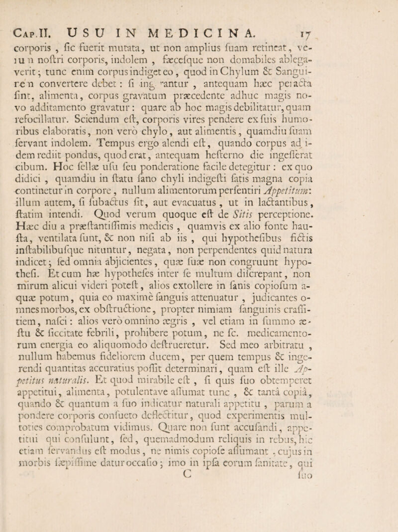 corporis , fic fuerit mutata, ut non amplius fuam retineat, vc- ]un noilri corporis, indolem , frcelque non domabiles ablega¬ verit; tunc enim corpus indiget eo, quod in Chylum & Sangiii- re'n convertere debet : fi ing ’*antur , antequam haec peiadla hne, alimenta, corpus gravatum prxcedcnte adhuc magis no> vo additamento gravatur: quare ab hoc magis debilitatur, quam refocillatur. Sciendum eft, corporis vires pendere exfuis humo¬ ribus elaboratis, non vero chylo, aut alimentis, quamdiiifiiam fervant indolem. Tempus ergo alendi eft, quando corpus ad^i- dem rediit pondus, quod erat, antequam hefterno die ingefierat cibum. Hoc felix ufu feu ponderatione facile detegitur : ex quo didici , quamdiu in flatu fano chyli indigefli fatis magna copia continetur in corpore, nullum alimentorum perfentiri Appetitum'. illum autem, fi fubadlus fit, aut evacuatus, ut in ladlantibiis, llatim intendi. Otiod verum quoque eft de Sitis perceptione. Hxc diu a prxftantiifimis medicis , quamvis ex alio fonte haii- fta, ventilata funt, Sc non nifi ab iis , qui hypotheftbus fidlis inftabilibufque nituntur, negata, non perpendentes quid natura indicet; fcd omnia abjicientes , qux fux non congruunt hypo- thefi. Et cum hx hypothefes inter fe multum diferepant, non mirum alicui videri poteft, alios extollere in fanis copiofum a- qux potum, quia eo maximefanguis attenuatur , judicantes o- mnes morbos, ex obftrudlione, propter nimiam fanguinis craffi- tiem, nafei: alios vero omnino xgris , vel etiam in fiimmo x- ftu & ficcitate febrili, prohibere potum, ne fc. medicamento¬ rum energia eo aliquomodo deftrueretur. Sed meo arbitratu , nullum habemus fideliorem ducem, per quem tempus inge¬ rendi quantitas accuratius poftit determinari, quam eft ille yjp- petitus neituralls. Et quod mirabile eft , fi quis fuo obtemperet appetitui, alimenta, potulentave aflumat tunc , 6c tanta copia, quando & quantum a fuo indicatur naturali appetitu , parum a pondere corporis confueto deflectitur, quod experimentis mul- toties comprobatum vidimus. Qtiarc non funt accufandi, appe¬ titui qui confulunt, fed, quemadmodum reliquis in rebus, hic etiam fervandus eft modus, ne nimis copiofe afiumant .cujusin morbis {xpiffiine datur occafio; imo in ipfa eorum fanitate, qui