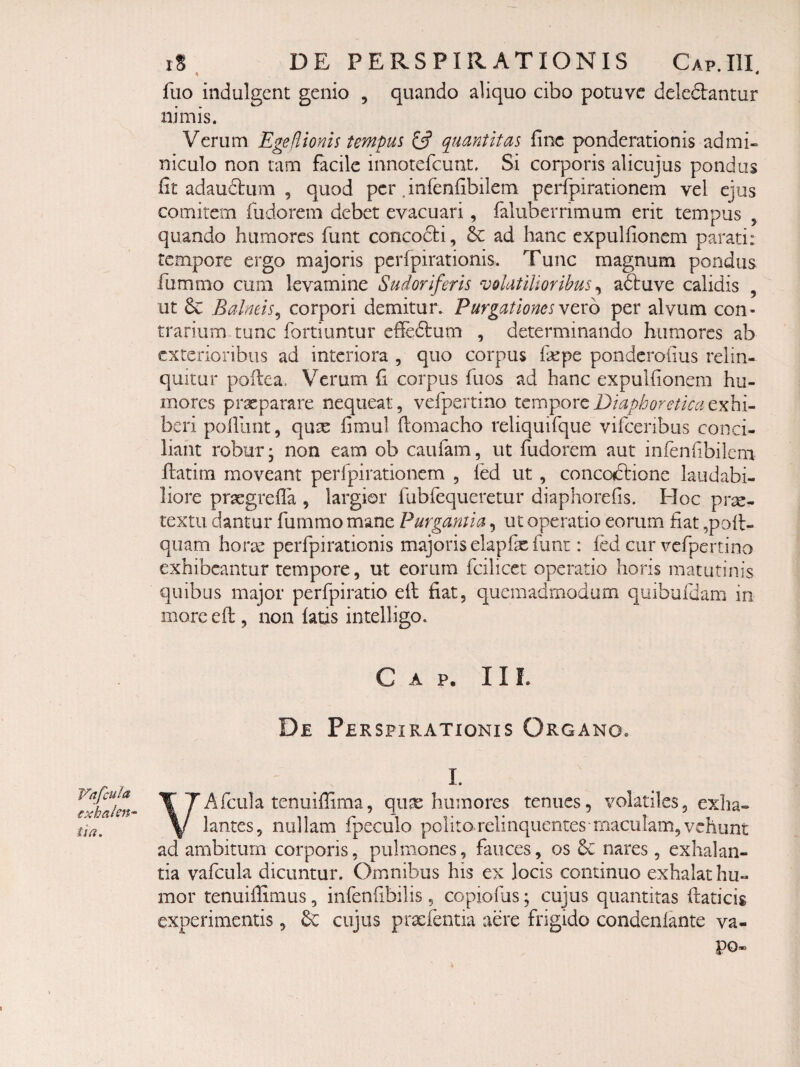 ii * fiio indulgcnt genio , quando aliquo cibo potuvc deleftantur nimis. Verum Egeflionis tempus fjf quantitas fine ponderationis admi¬ niculo non tam facile innotercuat. Si corporis alicujus pondus fit adaudlum , quod per .infenfibilem perfipirationem vel ejus comitem fudorem debet evacuari, faluberrimum erit tempus , quando humores funt concodti, ad hanc cxpulfionem parati: tempore ergo majoris pcrfpirationis. Tunc magnum pondus fummo cum levamine Sudoriferis volatilioribus ^ aftuve calidis , ut 6c Balneis^ corpori demitur. Purgationes vtxo per alvum con¬ trarium tunc fortiuntur effedbum , determinando humores ab exterioribus ad interiora , quo corpus Ikpe ponderoiius relin¬ quitur pofica, Verum fi corpus fuos ad hanc expulfionem hu¬ mores praeparare nequeat, vefpertino Diaphoretica beri pofiiint, qux fimul fiomacho reliquifque vifcenbus conci¬ liant robur; non eam ob caufam, ut fudorem aut infenfibilem ftatim moveant perfpirationem , led ut , concoiftione laudabi¬ liore praegrefla , largior fubfequeretur diaphorefis. Hoc pr^- textu dantur fummo mane Purgantia, ut operatio eorum fiat ,poll- qiiam hor^ perfpirationis majoris elapfx funt: fed cur vefpertino exhibeantur tempore, ut eorum fcilicet operatio horis matutinis quibus major perfpiratio efi; fiat, quemadmodum quibufdam in more efi:, non fatis intelligo. C A p. 11 L De Perspirationis Organo. Vrtfcula exhalen^ ii a. I. VAfculatenuiffima, qux humores tenues, volatiles, exha¬ lantes, nullam fpeculo politorelinquencesmaculam,vehunt ad ambitum corporis, pulmones, fauces, os 6c nares, exhalan¬ tia vafcula dicuntur. Omnibus his ex locis continuo exhalat hu¬ mor tenuilTimus, infenfibilis , copiofus; cujus quantitas flaticig experimentis, cujus praefentia aere frigido condenlante va- po®