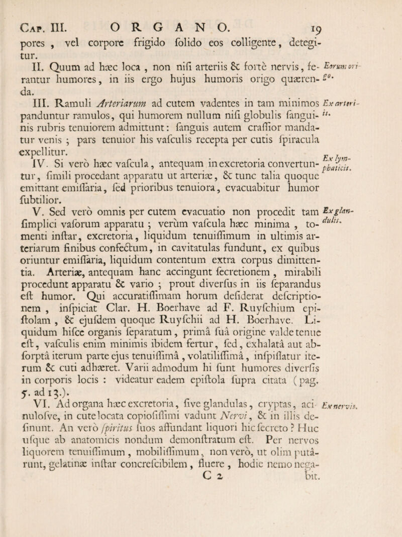porcs , vel corpore frigido folido eos colligente, detegi¬ tur. II. Quum ad hxc loca , non nili arteriis 5c forte nervis, fe- Eorumori- rantur humores, in iis ergo hujus humoris origo quseren- da. III. Ramuli Arteriarum ad cutem vadentes in tam minimos Exartm- panduntur ramulos, qui humorem nullum nifi globulis fangui- nis rubris tenuiorem admittunt: fanguis autem craflior manda¬ tur venis ; pars tenuior his vafculis recepta per cutis fpiracula expellitur. Exim IV. Si vero haec vafcula, antequam in excretoria convertun- tur, hmili procedant apparatu ut arterise, tunc talia quoque emittant emillaria, fed prioribus tenuiora, evacuabitur humor fubtilior. V. Sed vero omnis per cutem evacuatio non procedit tam Exglm- fimplici vaforum apparatu ; verum vafcula haec minima , to- menti inftar, excretoria, liquidum tenuiflimum in ultimis ar¬ teriarum finibus confeftum, in cavitatulas fundunt, ex quibus oriuntur emiflaria, liquidum contentum extra corpus dimitten¬ tia. Arteriae, antequam hanc accingunt fecretionem , mirabili procedunt apparatu 6c vario ; prout diverfus in iis feparandus eft humor. Qui accuratifiimam horum defiderat deferiptio- nem , infpiciat Clar. H. Boerhave ad F. Ruyfchium epi- ftolam , ejufdem quoque Ruyfchii ad H. Boerhave. Li¬ quidum hifcc organis feparatum , prima fua origine valde tenue cll, vafculis enim minimis ibidem fertur, fed, exhalata aut ab- forpta iterum parte ejus tenuiffirna , volatiliffima, infpiflatur ite¬ rum cuti adhaeret. Varii admodum hi funt humores diverfis in corporis locis : videatur eadem epiftola fupra citata (pag. 5. ad 13.). VI. Ad organa haec excretoria, five glandulas, cryptas, aci Ex nervis. nulofve, in cute locata copiofilfimi vadunt Nervi in illis dc- finunt. An vero fpiritus fuos affundant liquori hicfecrcto ? Huc ufque ab anatomicis nondum demonftratum eft. Per nervos liquorem tenuiftimum , mobiliftimum, non vero, ut olim puta¬ runt, gclatinx inftar concrcfcibilem , fluere , hodie nemo nega- C z bit.