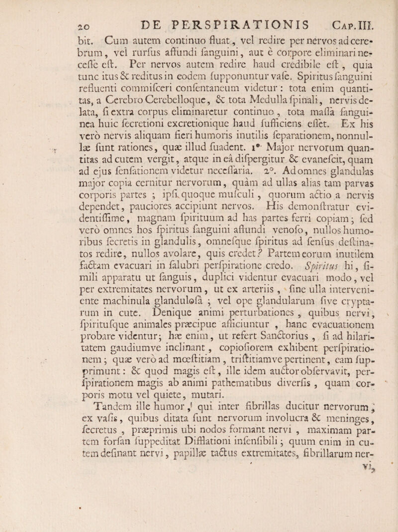 bit. Cum autem continuo fluat , vel redire per nervos ad cere¬ brum , vel rurfus afflindi fanguini, aut e cotpore eliminari ne- cefle cft. Per nervos autem redire haud credibile efl:, quia tunc itus & reditus in eodem fupponuntur vafe. Spiritus fanguini refluenti commifeeri confentaneum videtur : tota enim quanti¬ tas, a Cerebro Cerebelloquc, tota Medulla fpinali, nervis de¬ lata, fi extra corpus eliminaretur continua , tota mafla fangui- nca huic fecretioni excretionique haud fufliciens eflk. Ex his vero nervis aliquam fieri humoris inutilis feparationem, nonnul- Ix funt rationes, quae illud fuadent. i®' Major nervorum quan¬ titas ad cutem vergit, atque in ea difpergitur & evanefeit, quam ad ejus fenfationem videtur necciTaria. 2°. Ad omnes glanduks major copia cernitur nervorum, quam ad ullas alias tam parvas corporis partes ; ipfi. quoque mufculi , quorum aftio a nervis dependet, pauciores accipiunt nervos. His demonftratur evi- dentiffime, magnam fpirituum ad has partes ferri copiam; fed vero omnes hos fpiritus fanguini aflundi venofo, nullos humo¬ ribus fecretis in glandulis, omncfqiie fpiritus ad feiifus deftina- tos redire, nullos avolare, quis credet.? Partem eorum inutilem fadlam evacuari in jfalubri perfpiratione credo. Spiritus hi, fi- mili apparatu ut fanguis, duplici videntur evacuari modo, vel per extremitates nervorum, ut ex arteriis , fine ulla interveni¬ ente machinula glandulofa ; vel ope glandularum five crypta¬ rum in cute. Denique animi perturbationes , quibus nervi, fpiritufqiie animales praecipue afficiuntur , hanc evacuationem probare videntur; hre enim, ut refert Saneborius , fi ad hilari¬ tatem gaiidiumve inclinant, copiofiorem exhibent perfpiratio- nem; qux vero ad moeftitiam , trifiitiamve pertinent, eam fup- primunt: Sc quod magis efb, ille idem audior obfervavit, per- ipirationem magis ab animi pathematibus diverfis , quam cor¬ poris motu vel quiete, mutari. Tandem ille humor ^ qui inter fibrillas ducitur nervorum ^ ex vafig, quibus ditata funt nervorum involucra 6c meninges, fecretus , pr^primis ubi nodos formant nervi , maximam par¬ tem forfan fuppeditat Difflationi infenfibili; quum enim in cu¬ tem definaat nervi, papillx taftus extremitates, fibrillarum ner-