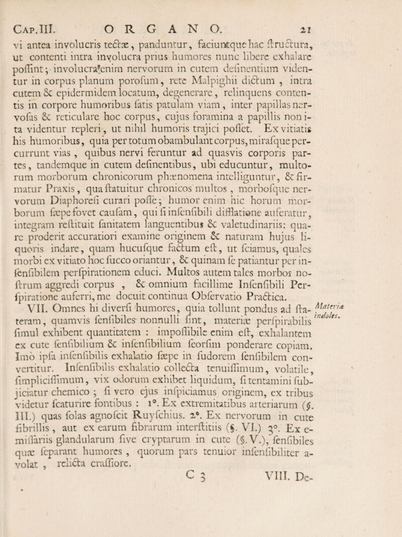 vi antea involucris , panduntur, faciuotquehac flruclura, ut contenti intra involucra prius humores nunc libere exhalare poffint ^ involucrafcnim nervorum in cutem delinentium viden¬ tur in corpus planum porofum, rete Malpighii diclum , intra cutem epidermidem locatum, degenerare, relinquens conten¬ tis in corpore humoribus fatis patulam viam, inter papillasner- vofas reticulare hoc corpus, cujus foramina a papillis noni- ta videntur repleri, ut nihil humoris trajici pollet. Ex vitiatis his humoribus, quia per totum obambulant corpus, mirafque per¬ currunt vias , quibus nervi feruntur ad quasvis corporis par¬ tes , tandemque in cutem delinentibus, ubi educuntur, multo¬ rum morborum chronicorum phxnomena intclliguntur, & fir¬ matur Praxis, qua llatuitur chronicos multos , morbofque ner¬ vorum Diaphoreli curari polle; humor enim hic horum mor¬ borum fepefovet caufam, quiliinfenfibili difilatione auferatur, integram reftituit fanitatem languentibus valetudinariis: qua¬ re proderit accuratiori examine originem naturam hujus li¬ quoris indare, quam hucufque fadlum ell, ut fciamus, quales morbi ex vitiato hoc fucco oriantur, 6c quinam fe patiantur per in- lenfibilem pcrfpirationem educi. Multos autem tales morbos no- ftrum aggredi corpus , omnium facillime Infenfibili Per- fpiratione auferri, me docuit continua Obfervatio Pradbica. VII. Omnes hi diverfi humores, quia tollunt pondus ad fta- teram, quamvis fenfibiles-nonnulli fint, materiae perfpirabilis fimul exhibent quantitatem : impoflibile enim efi, exhalantem ex cute fenfibilium 6c infenfibilium feorfim ponderare copiam. Imb ipfa infenfibilis exhalatio faepe in fudorem fenfibilem con¬ vertitur. Infenfibilis exhalatio colledla tenuifiimum, volatile, limplicilTimum, vix odorum exhibet liquidum, fi tentamini fub- jiciatur chemico ; fi vero ejus infpiciamiis originem, ex tribus videtur fcaturire fontibus : i°. Ex extremitatibus arteriarum ($. III.) quas folas agnofeit Ruyfchius. 2®. Ex nervorum in cute fibrillis, aut ex earum fibrarum interllitiis (§. VI.) 5°. Ex e- miifariis glandularum five cryptarum in cute (§.V.), fenfibiles quae feparant humores , quorum pars tenuior infenfibiliter a- Yolat , relicta craffiorc. c 5 VI!I. Dc-