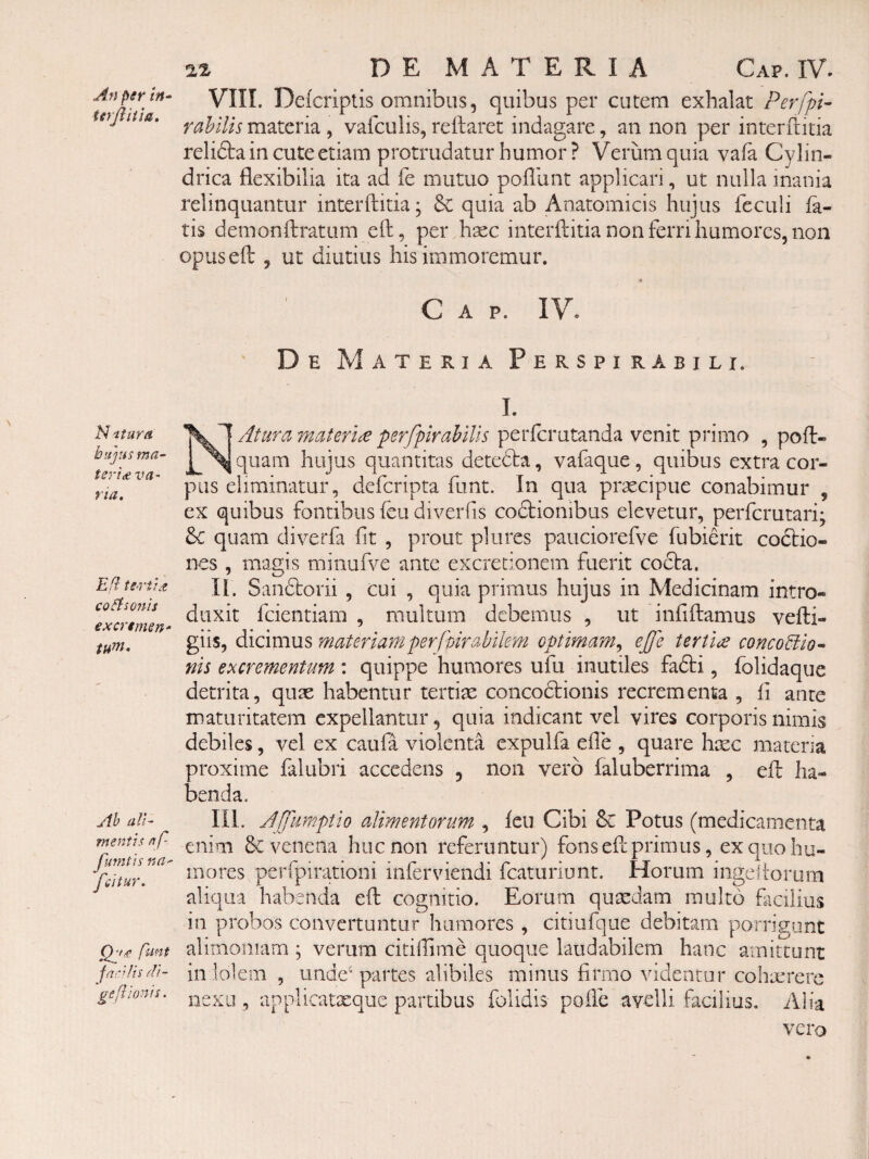 An per in^ terjlitia. Nitura bujus ma¬ teri £ VU' ria. E fi te>rU£ co^iso7iii excremsn tum. Ah ali- me77tis nf- fmntis na- fcitur. flint rll- geftionis. 22 DEMATERIA Cap. IV. VIII. Defcriptis omnibus, quibus per cutem exhalat Perfpi- rahilis materia, valculis, reflaret indagare, an non per interftitia relidla in cute etiam protrudatur humor ? Verum quia vafa Cylin¬ drica flexibilia ita ad fe mutuo pofliint applicari, ut nulla inania relinquantur interftitia; & quia ab Anatomicis hujus feculi fa¬ tis demonftratum eft, per hxc interftitia non ferri humores, non opuseft , ut diutius his immoremur. « Cap. IV. De Materia Perspirabit i. I. Atura materia psrfpirahiUs perfcrutanda venit primo , poft- quam hujus quantitas detefta, vafaque, quibus extra cor¬ pus eliminatur, defcripta funt. In qua prxcipue conabimur , ex quibus fontibus feu diverfis codlionibus elevetur, perfcrutari; 8c quam diverfa fit , prout plures pauciorefve fubierit coctio¬ nes , magis minufve ante excredonem fuerit cocta. II. Sandtorii , cui , quia primus hujus in Medicinam intro¬ duxit fcientiam , multum debemus , ut infiftamus vefti- giis, dicimus materiam perfvirabilem optimam,, ejje tertia concoUio^ nis excrementum : quippe humores ufu inutiles fa£ti, fblidaque detrita, quae habentur tertiae concodtionis recrementa , fi ante maturitatem expellantur, quia indicant vel vires corporis nimis debiles, vel ex caufa violenta expulfa efle , quare hxc matena proxime falubri accedens , non vero faluberrima , eft ha¬ benda. III. Jjfiimptio alimentorum , feu Cibi Sc Potus (medicamenta enim & venena huc non referuntur) fons eft primus, ex quo hu¬ mores perfpirationi inferviendi fcatiiriunt. Horum ingeltorurn aliqua habenda eft cognitio. Eorum quxdam multo facilius in probos convertuntur humores , citiufque debitam porrigunt alimoniam ; verum citiftime quoque laudabilem hanc amittunt in lolem , unde* partes alibiles minus firmo videntur cohaerere ;xu , applicatteque partibus folidis pofte avelli facilius. Alia vero nexi