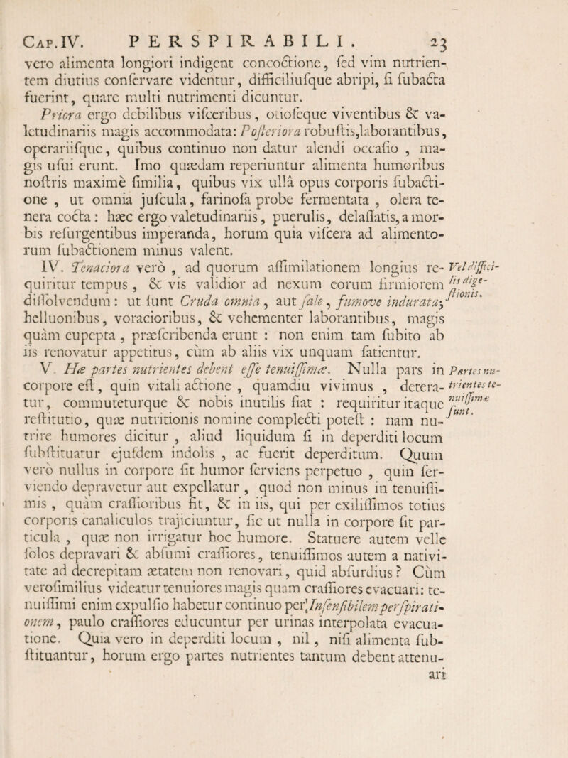 vero alimenta longiori indigent concoclione, fed vim nutrien¬ tem diutius confervare videntur, difficiliufque abripi, fi fubadla fuerint, quare multi nutrimenti dicuntur. Priora ergo debilibus vifceribus, OLiofeque viventibus & va¬ letudinariis magis accommodata:robiiftis,laborantibus, operariifquc, quibus continuo non datur alendi occabo , ma¬ gis ufui erunt. Imo quaedam reperiuntur alimenta humoribus noftris maxime fimilia, quibus vix ulla opus corporis fubacl:!- one , ut omnia jufcula, farinofa probe fermentata , olera te¬ nera cofta: haec ergo valetudinariis, puerulis, delailatis,a mor¬ bis refurgentibus imperanda, horum quia vifcera ad alimento¬ rum fubadlionem minus valent. IV. Tenacioia vero , ad quorum abimilationem longius rc- VeUijJld- quiritur temipus , vis validior ad nexum eorum firmiorem dillblvendum : ut lunt Cruda otnnia , aut [ale ^ fumove indurata-J hclluonibus, voracioribus, 6e vehementer laborantibus, magis quam eupepta , prsefcribcnda erunt : non enim tam fubito ab iis renovatur appetitus, cum ab aliis vix unquam fatientur. V. H<e partes nutrientes dehent ejfe tenuijjlm^. Nulla pars mVmusnu- corporeefl, quin vitali adi ion e , quamdiu vivimus , detera- tur, commuteturque & nobis inutilis fiat : requiritur itaque reftitutio, qux nutritionis nomine compledli potefl: : nara nu-*^ trire humores dicitur , aliud liquidum fi in deperditi locum Tubhitua^ur ejufdem indolis , ac fuerit deperditum. Qiium vero nullus in corpore fit humor ferviens perpetuo , quin fer- viendo depravetur aut expellatur , quod non minus in tenuilli- mis , quam craffionbus fit, in iis, qui per exiliilimos totius corporis canaliculos trajiciuntur, fic ut nulla in corpore fit par¬ ticula , qux non irrigatur hoc humore. Statuere autem velle folos depravari abfumi crafliores, tenuifiimos autem a nativi¬ tate ad decrepitam aetatem non renovari, quid abfurdius ? Cum verofimilius videatur tenuiores magis quam crafTiores evacuari: te- nuilTimi enim expulfio habetur continuo ^Qx\Infcnftbilemperfpirati^ onem, paulo crafTiores educuntur per urinas interpolata evacua¬ tione. Quia vero in deperditi locum , nil, nifi alimenta fub- Ifituantur, horum ergo partes nutrientes tantum debent attenu-