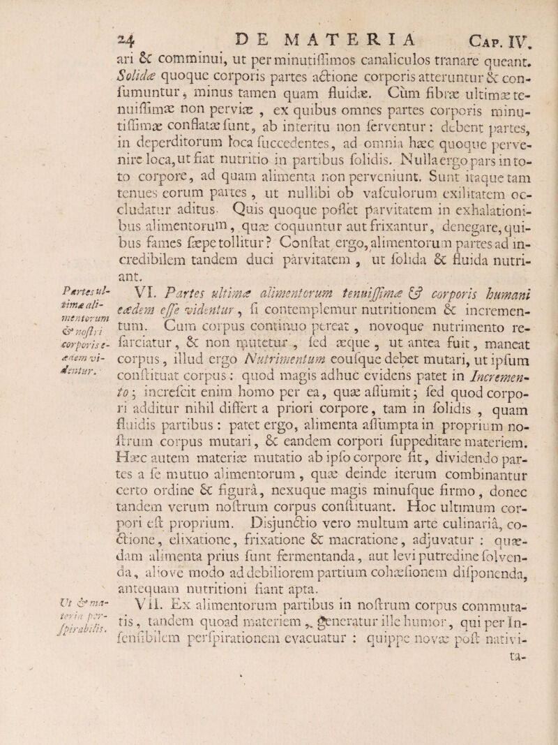ParUs ul~ tim£ ali¬ mentorum CS* noflr i corporiss- redem vi¬ dentur. ■ Vt Ama¬ toria pS7'- Jpirabilis. 2^. DE MATERIA Gap. IT. ari Sc comminui, ut perminutiilimos canaliculos tranare queant. Solida quoque corporis partes aftione corporis atteruntur & con- iumuntur 5 minus tamen quam fluid;3e. Cum fibrx ultima te- nuiffimae non pervix , ex quibus omnes partes corporis minij- tiffima: conflatas fu nt, ab interitu non ferventur: debent partes, in deperditorum loca fuccedentes, ad omnia h^c quoque perve¬ nire loca, ut fiat nutritio in partibus folidis. Nulla ergo pars m to¬ to corpore , ad quam alimenta non perveniunt. Sunt itaque tam renues eorum partes, ut nullibi ob vafculorum exilitatem oc¬ cludatur aditus. Quis quoque poilk parvitatem in exhalationi¬ bus alimentorum, quse coquuntur aut frixantur, denegare, qui¬ bus fames fiepe tollitur? Conflat ergo, alimentorum partes ad in¬ credibilem tandem duci parvitatem , ut folida 6c fluida nutri¬ ant. VL Paries ultmte alimentorum fenuijjimte £5? corporis humani eoedem ejje mdmtur, fi contemplemur nutritionem & incremen¬ tum. Cum corpus continuo pereat , novoque nutrimento re- farciatur, & non rfiutetiir , fed mque 5 ut antea fuit, maneat corpus, illud ergo Nummentim eoufquedebet mutari, utipfum conflitiiat corpus: quod magis adhuc evidens patet in Incremen^ to; increfeit enim homo per ea, quas aflumit j fed quod corpo¬ ri additur nihil diflert a priori corpore, tam in folidis , quam fluidis partibus: patet ergo, alimenta afiumptain proprium 110- flrum corpus mutari, & eandem corpori fuppeditare materiem. ¥l^rx autem materite mutatio ab ipfo corpore fit, dividendo par¬ tes a fe mutuo alimentorum, qua^ deinde iterum combinantur certo ordine bc figura, nexuqiie magis minufque firrno, donec tandem verum noflrum corpus conflituant. Hoc ultimum cor¬ pori efl propriam. Disjundlio vero multum arte culinaria, co- dlione, elixatione, frixatione & macratione, adjuvatur ; qu?^- dam alimenta prius fiint fermentanda, aut levi putredine folven- da, a]’;Ove modo ad debiliorem partium colxt^fioiiem difponcnda, antequam niitritioni fiant apta. Vii. Ex alimentorum partibus in noftrum corpus commuta¬ tis, tandem quoad rnateriem „ generatur ille humor, qui per In- fcnfibilcm perfpirationcm evacuatur : quippe novae pofl nativi- ta-