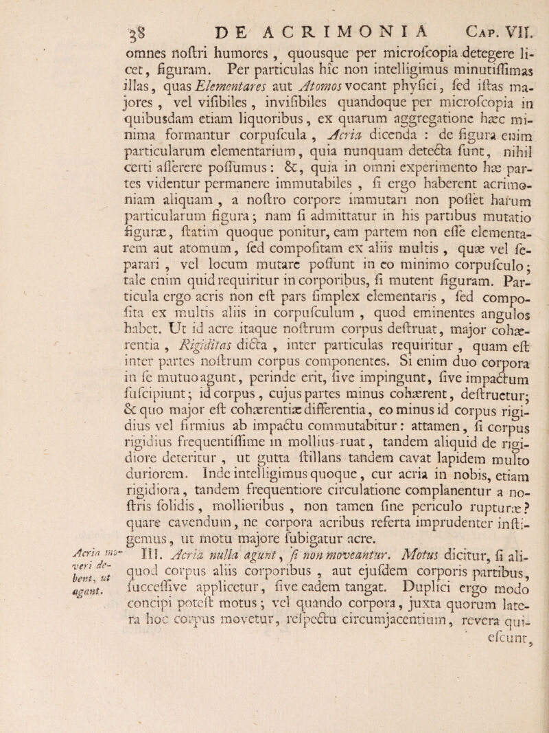 veri de¬ bent^ ut agant. DE^ ACRIMONIA Gap. ViL omnes noftri humores , quousque per microfeopia detegere li¬ cet, figuram. Per particulas hic non intelligimus minutiffimas illas, Elementares aut Jtomosvocmi phyfici, fed iftas ma¬ jores , vel vifibiles , invifibiles quandoque per microfeopia in quibusdam etiam liquoribus, ex quarum aggregatione hsec mi¬ nima formantur corpufcula , Jcria dicenda : de figura enim particularum elementarium, quia nunquam detecta funt, nihil certi aflerere pofilimus: quia in omni experimento hm par¬ tes videntur permanere immutabiles , fi ergo haberent acrimo¬ niam aliquam , a noftro corpore immutari non pollet harum particularum figura; nam fi admittatur in his partibus mutatio figurse, ftatim quoque ponitur, eam partem non efle elementa- rem aut atomum, fed compofitam ex aliis multis , quas vel le- parari , vel locum mutare poliunt in co minimo corpufculo; tale enim quid requiritur in corporibus, fi mutent figuram. Par¬ ticula ergo acris non cft pars fimplex dementaris, fed compo- fita ex multis aliis in corpufculum , quod eminentes angulos habet. Ut id acre itaque nollrum corpus deftruat, major cohx- rentia , Rigiditas dicta , inter particulas requiritur , quam eft inter partes nollrum corpus componentes. Si enim duo corpora in fe mutuo agunt, perinde erit, live impingunt, five impadliim fufeipiunt; id corpus, cujus partes minus cohasrent, dellructur; Sequo major ell cohxrentix differentia, cominus id corpus rigi¬ dius vel firmius ab impadtu commutabitur: attamen, fi corpus rigidius frequentillime in mollius ruat, tandem aliquid de rigi¬ diore deteritur , ut gutta ftillans tandem cavat lapidem multo duriorem. Inde intelligimus quoque, cur acria in nobis, etiam rigidiora, tandem frequentiore circulatione complanentur a no- flris folidis, mollioribus, non tamen fine periculo rupturce? quare cavendum, ne corpora acribus referta imprudenter infli¬ gemus , ut motu majore fubigatur acre. ni. yderia nulla, agunt 'fi non moveantur. Motus dicitur, fi ali¬ quod corpus aliis corporibus , aut ejufdem corporis partibus, fucceffive applicetur, five eadem tangat. Duplici ergo modo concipi potell motus; vel quando corpora, juxta quorum late¬ ra hoc corpus movetur, relpcftu circumjacentium, revera qui- efeunt