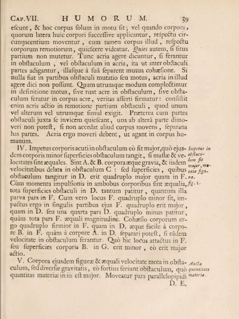 Gfcunt 5 6c hoc corpus folum in motu iit; vcl quando corpora, quorum latera huic corpori fucceilive applicantur, rclpcdtu cir¬ cumjacentium moventur , cum tamen corpus illud , refpcftu corporum remotiorum, quiefeere videatur, ^ks autem, ii litus partium non mutetur. Tunc acria agere dicuntur, ii ferantur in obftaculum , vel obftaculum in acria, ita ut interobftaculi partes adigantur, -illarque a fua feparent mutua cohasiionc. Si nulla fiat in partibus obilaculi mutatio feu motus, acria in illud ■ agere dici non poliunt. Quum utrumque modum comple6limur in definitione motus, live ruat acre in obftaculum, live obfta¬ culum feratur in corpus acre, veritas alferti firmatur: conliftic enim acris adtio in remotione partium obftaculi , quod unum vel alterum vel utrumque fimul exigit. Prseterea cum partes obdaculi juxta fe invicem quiefeant, una ab altera parte dimo¬ veri non poteft, fi non accedat aliud corpus movens, feparans has partes. Acria ergo moveri debent, ut agant in corpus hu¬ manum. IV. Impetus corj3oris acuti in obftaculum eo fit major,quo ejus- Impem In dem corporis minor fuperficies obftaculum tangit, fi mallae &: ve- obftacu^ locitates fintsequales. Sint A. & B. corpora reque gravia, 5c iisdem velocitatibus delata in obftaculum C : fed fuperlicies, quibus tata fgu- obftaculum tangitur in D. erit quadruplo major quam in F. ra. Cum momenta impullionis in ambobus corporibus fint aequalia, tota fuperficies obftaculi in D. tantum patitur , quantum illa parva pars in F. Cum vero locus F. quadruplo minor Iit, im- padbus ergo in fingulis partibus ejus F. quadruplo erit major, quam in D. feu una quarta pars D. quadruplo minus patitur, quam tota pars F. aequali magnitudine. Cohxlio corporum er¬ go quadruplo firmior in F. quam in D. aeque facile a corpo¬ re B. in F. quam a corpore A. in D. feparari poteft, fi eadem velocitate in obftaculum ferantur. Quo hic loedus attaclus in F. feu fuperficies corporis B. in G. erit minor , eo erit maior adio. V. Corpora ejusdem figura: & aequali velocitate mota in obfta- Aurm culum, fed diverfte gravitatis, eb fortius feriunt obftaculum, quo quantitate quantitas materixiniis eft major. Moveatur pars parallelopipidi D. E.