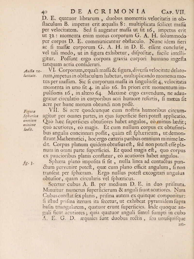 Au sta ve kcitaie. Fifyura Spherica omnuLm minime Udit. h' 3- 40 DE ACRIMONIA Cap. VII. D. E. quatuor librarum , duobus momentis velocitatis in ob- flaculum B. impetus erit sequalis 8: multiplicata fcilicet maila per velocitatem. Sed ii augeatur maila ut iit 16, impetus erit ut 32 : momenta enim motus corporum G. A. H. folummodo ' per corpus D. E. comiriunicantur obftaculo. Nunc idem Seri ac ii mailie corporum G. A. H. in D. E. eilint concluiis, vel tali modo, ut in figura exhibetur, difpofitae, facile intelli- gitur. Poilunt ergo corpora gravia corpori humano ingcila tanquam acria coniiderari. VI. Corporum,aequali mailafigura,diverfa velocitate delato¬ rum,impetus in obilaculum habetur, multiplicando momenca mo¬ tus per mailam. Sic fi corporum mailk in fingulisfit 4, velocitatis momenta in uno fit 4. in alio 16. In priori erit momentum im- pulfionis 16, in altero 64. Maxime ergo cavendum, ne adau¬ geatur circulatio in corporibus acri humore refertis, fi metus fit acre per hunc motum obtundi non poile. VII. Si acre quodcunque cum noftris humoribus circum¬ agitur per omnes partes, in ejus fuperficie fieri potefi: applicatio. Quo hxc fuperficies obtufiores habet angulos, comminus laedit; quo acutiores, eb magis. Et cum nullum corpus ex obtufiori- bus angulis concinnari pofiit, quam efl: Iphaericum, iitdemon- firant Mathem.atici, hoc ergo caeteris paribus omnium minime lae¬ dit. Corpus planum quidem obtufiuseft, fcd non potefi; efie pla¬ num in omni parte fuperficiei. Et quod magis cft:, quo corpus ex paucioribus planis conflatur, eb acutiores habet angulos- Sphaera plano impofita fi fit , nulla linea ad contablus pun- <51um pervenire potefi;, quae cum plano efficit angulum, fi non tranfeat per fphacram. Ergo nullus potefi; excogitari angulus obtufior, quam circularis vel fphaericus. SccctLir cubus A. B. per medium D. E. in duo prifmata. Minuitur numerus fiiperficierum anguli fiunt acutiores. Nam Cubus conflat fex planis, prifma autem ex quinque componitur: fi illud prifma iterum ita fecetur, ut exhibeat pyram idem fupra bafin triangularem, quatuor erunt fuperficies. Inde quoque an¬ guli fient acutiores; quia quatuor anguli fimul fiimpti in cubo A. E. G. D. aequales iunt duobus reblis , fcii unufquifque an-