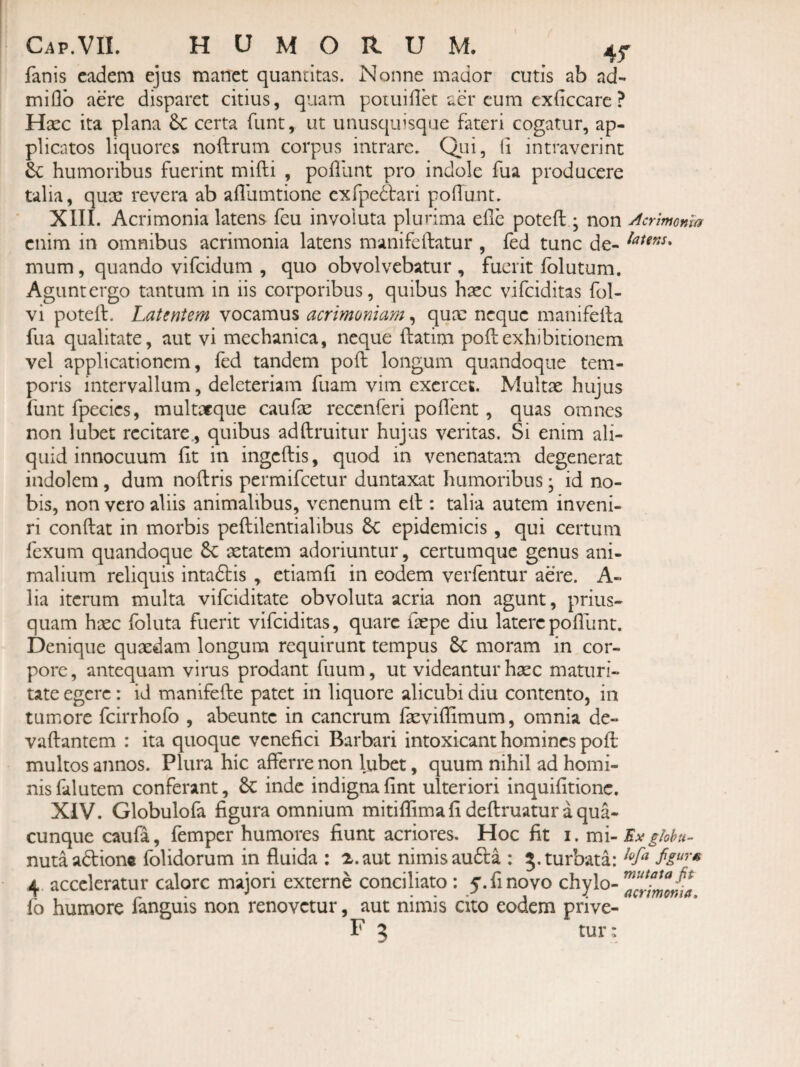 fanis eadem ejus manet quantitas. Nonne mador cutis ab ad- miflb aere disparet citius, quam poiuillet aer cum exficcare ? Hxc ita plana 6c certa funt, ut unusquisque fateri cogatur, ap¬ plicatos liquores noftrum corpus intrare. Q.ui, (i intraverint dc humoribus fuerint mifti , poillint pro indole fua producere talia, quae revera ab afllimtione exfpedtari pofTunt. XIII. Acrimonia latens feu involuta plurima ehe poteft • non Aermonm enim in omnibus acrimonia latens manifeftatur , fed tunc de- mum, quando vifeidum , quo obvolvebatur , fuerit folutum. Agunt ergo tantum in iis corporibus, quibus haec vifeiditas fol- vi poteif. Latentem vocamus acrimoniam, qute neque manifeila fua qualitate, aut vi mechanica, neque ftatim poftexhibitionem vel applicationem, fed tandem poft longum quandoque tem¬ poris intervallum, deleteriam fuam vim exercet. Multae hujus funt fpecies, multacque caufae recenferi pollent, quas omnes non lubet recitare., quibus adftruitur hujus veritas. Si enim ali¬ quid innocuum fit in ingeftis, quod in venenatam degenerat indolem, dum noftris permifeetur duntaxat humoribus; id no¬ bis, non vero aliis animalibus, venenum ell: talia autem inveni¬ ri confiat in morbis peftilentialibus 6c epidemicis , qui certum fexum quandoque 6c aetatem adoriuntur, certumque genus ani¬ malium reliquis intaftis , etiamfi in eodem verlentur aere. A- lia iterum multa vifeiditate obvoluta acria non agunt, prius¬ quam haec follita fuerit vifeiditas, quare faepe diu laterepoflunt. Denique quaedam longum requirunt tempus 6c moram in cor¬ pore , antequam virus prodant fuum, ut videantur haec maturi¬ tate egere: id manifefie patet in liquore alicubi diu contento, in tumore fcirrhofo , abeunte in cancrum faevifiimum, omnia de- vafiantem : ita quoque venefici Barbari intoxicant homines pofi: multos annos. Plura hic afferre non lubet, quum nihil ad homi¬ nis falutem conferant, inde indignafint ulteriori inquifitionc. XIV. Globulofa figura omnium mitiflima fi defiruatur a qua¬ cunque caufa, femper humores fiunt acriores. Hoc fit i. ghhu- nutaadions folidorum in fluida : ^.aut nimis au£la : 5. turbata: 4 acceleratur calore maiori externe conciliato ; 5. fi novo chylo- lo humore fanguis non renovetur, aut nimis cito eodem prive-