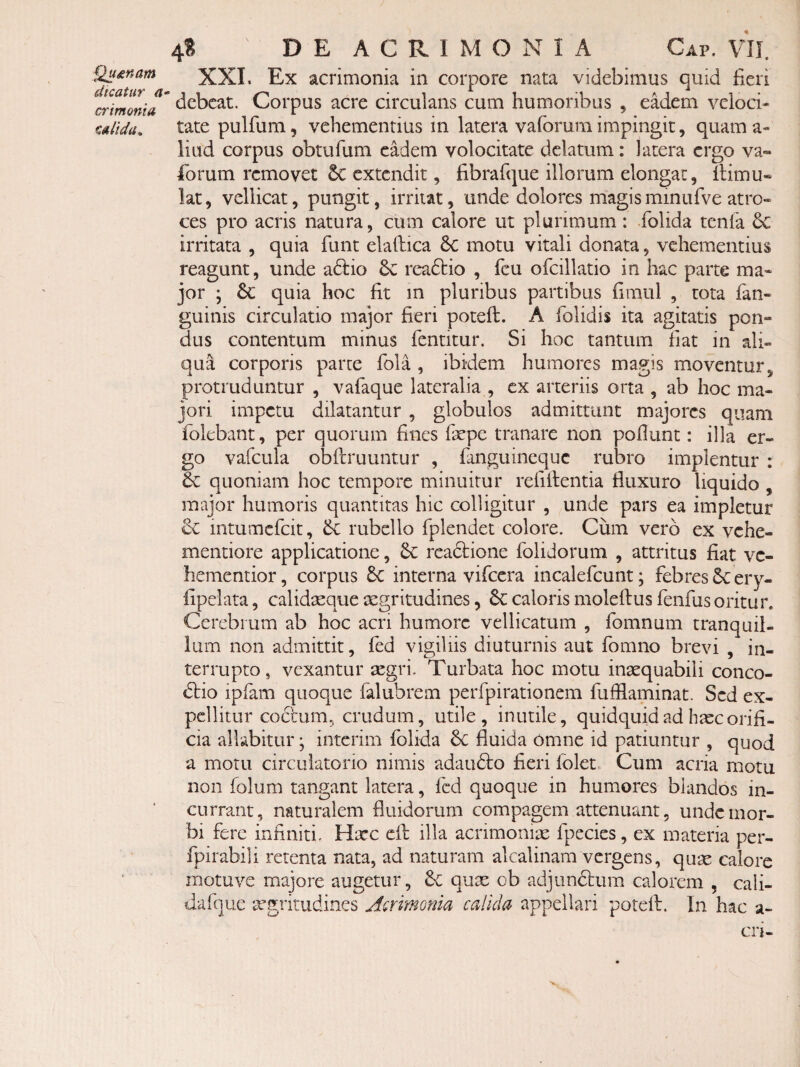 Quinam XXI. Ex acrimonia in corpore nata videbimus quid fieri dicatur -i ^ i -i aj i - debeat. Corpus acre circulans cum humoribus , eadem veloci- ulida. tate pullum, vehementius m latera valorum impingit, quam a- liud corpus obtufum eadem volocitate delatum: latera ergo va- forum removet 5c extendit, fibrafque illorum elongat, llimu* lat, vellicat, pungit, irritat, unde dolores magisminufve atro¬ ces pro acris natura, cum calore ut plurimum : folida tenla 6c irritata , quia funt elaftica 6c motu vitali donata, vehementius reagunt, unde adlio 6c readtio , fcu ofcillatio in hac parte ma¬ jor • 6c quia hoc fit in pluribus partibus fimul , tota fan- guinis circulatio major fieri poteft. A folidis ita agitatis pon¬ dus contentum minus fentitur. Si hoc tantum fiat in ali¬ qua corporis parce fola , ibidem humores magis moventur, protruduntur , vafaque lateralia , ex arteriis orta , ab hoc ma¬ jori impetu dilatantur , globulos admittunt majores quam folebant, per quorum fines fepe tranare non poliunt: illa er¬ go vafcula obftruuntur , fanguineque rubro implentur : dc quoniam hoc tempore minuitur refiilentia fluxuro liquido , major humoris quantitas hic colligitur , unde pars ea impletur dc intumefcit, & rubello fplendet colore. Cum vero ex vehe- mentiore applicatione, readlione folidorum , attritus fiat vc- hementior, corpus 5c interna vifeera incalefcunt; febres 6c ery- fipelata, calidicque aegritudines, 6c caloris moleftus fenfus oritur. Cerebrum ab hoc acri humore vellicatum , fomnum tranquil¬ lum non admittit, fed vigiliis diuturnis aut fomno brevi , in¬ terrupto, vexantur aegri. Turbata hoc motu inaequabili conco- dtio ipfam quoque falubrem perfpirationem fufllaminat. Sed ex¬ pellitur codrum, crudum, utile, inutile, quidquid ad hiec orifi¬ cia allabitur; interim folida 6c fluida omne id patiuntur , quod a motu circulatorio nimis adaudlo fieri Iblet. Cum acria motu non folum tangant latera, fed quoque in humores blandos in¬ currant, naturalem fluidorum compagem attenuant, unde mor¬ bi fere infiniti. Haec dl illa acrimoniie fpecies, ex materia per- fpirabili retenta nata, ad naturam akalinam vergens, quae calorc motuve majore augetur, quae ob adjunctum calorem , cali- dafque afgritudines Aermonia calida appellari potefl. In hac a- crl-