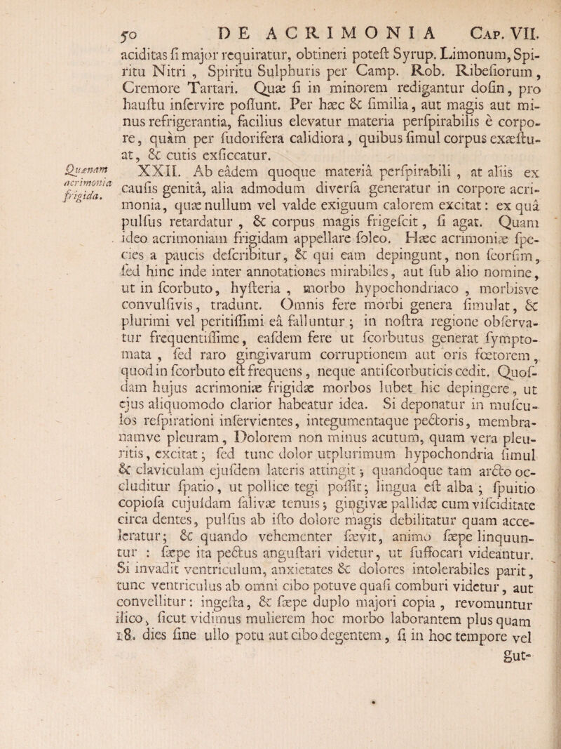 Qu£n(tm acrimonia frigida. 50 DEACRIMONIA Gap. VII. uciditas fi major requiratur, obtineri potefl: Syrup. Limonum, Spi¬ ritu Nitri , Spiritu Sulphuris per Camp. Rob. Ribefiorum, Cremore Tartari. Qux fi in minorem redigantur dofin, pro hauftu infervire pofiunt. Per hxc fimilia, aut magis aut mi¬ nus refrigerantia, facilius elevatur materia perfpirabilis e corpo¬ re , quam per fudorifera calidiora, quibus fimul corpus exscftu- at, & cutis exficcatiir. XXIL Ab eadem quoque materia perfpirabili , at aliis ex caufis genita, alia admodum diverfa generatur in corpore acri¬ monia, qiise nullum vel valde exiguum calorem excitat: ex qua pulfus retardatur , 6c corpus magis frigefeit, fi agat. Quam ideo acrimoniam frigidam appellare foleo. Haec acrimoniae fpe- des a paucis deferibitur, & qui eam depingunt, non feorfim, fed hinc inde inter annotationes mirabiles, aut fub alio nomine, ut in fcorbuto, hyfteria , morbo hypochondriaco, morbisve convulfivis, tradunt. Omnis fere morbi genera fimulat, 6c plurimi vel peritiffimi ea fitlluntur ; in noftra regione obferva- tur frequentiffime, eafdem fere ut fcorbutiis generat fympto- mata , fed raro gingivarum corruptionem aut oris factorem, quod in fcorbuto eif frequens, neque antifcorbuticis cedit. Qiiof- dam hujus acrimonia frigida morbos lubet hic depingere, ut ejus aliquomodo clarior habeatur idea. Si deponatur in mufeu- los refpirationi infervientes, integumentaque pedboris, membra- namve pleuram, Dolorem non minus acutum, quam vera pleu¬ ritis , excitat; fed tunc dolor utplurimum hypochondria fimul 6c claviculam ejiirdem lateris attingit ^ quandoque tam ardro oc¬ cluditur fpatio, ut pollice tegi pofiit; lingua efi; alba ; fpuitio copiofa cujuidam faliv^e tenuis 5 gingivae pallidse cum vifeiditate circa dentes, pullus ab ifto dolore ihagis debilitatur quam acce¬ leratur; 6c quando vehementer fevit, animo fepe linquun¬ tur : fxpe ita pedus angiiftari videtur, ut fuffocari videantur. 51 invadit ventriculum, anxietates &: dolores intolerabiles parit, tunc ventriculus ab omni cibo potove quafi comburi videtur, aut convellitur; ingeila, & fiepe duplo majori copia , revomuntur ilico, ficiit vidimus mulierem hoc morbo laborantem plus quam 1:8. dies fine ullo potu aut cibo degentem, fi in hoc tempore vel gut-